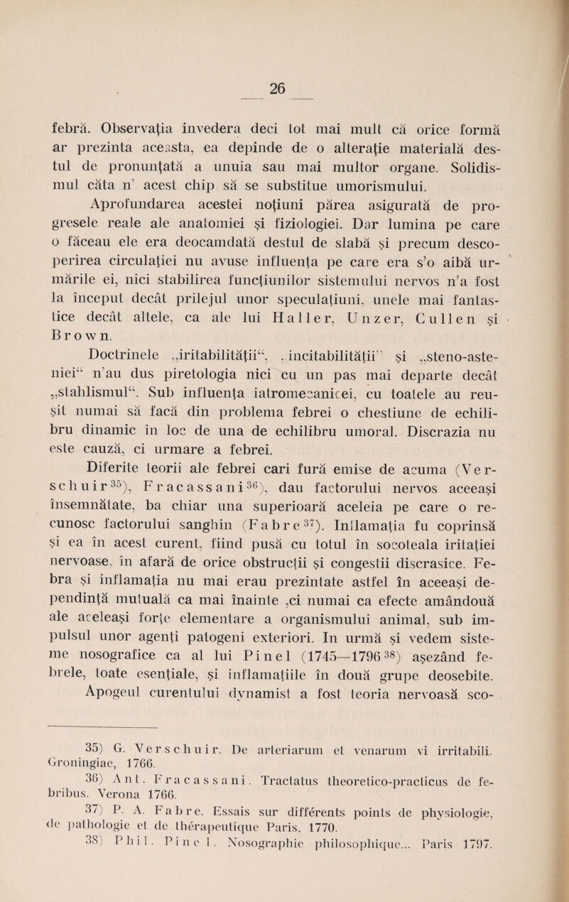 febra. Observafia invedera deci tot mai mult ca orice forma ar prezinta aceasta, ea depinde de o altera{ie materiala des- tul de pronunfata a unuia sau mai multor organe. Solidis- mul cata n’ acest chip sa se substitue umorismului. Aprofundarea acestei notiuni parea asigurata de pro- gresele reale ale anatomiei $i fiziologiei. Dar lumina pe care o faceau ele era deocamdata destul de slaba si precum desco- perirea circulatiei nu avuse influenta pe care era s’o aiba ur- marile ei, nici stabilirea functiunilor sistemului nervos n’a fost la inceput decat prilejul unor speculatiuni, unele mai fantas- tice decat altele, ca ale lui H a 11 e r, Unzer. C u 11 e n si B r o w n. Doctrinele „iritabilitatiicc, , incitabilitatii,, si „steno-aste- niei“ n’au dus piretologia nici cu un pas mai departe decat „stahlismul“. Sub influenta iatromeeanicei, cu toalele au reu- sit numai sa faca din problema febrei o chestiune cle echili- bru dinamic in loc de una de echilibru umoral. Discrazia nu este cauza, ci urmare a febrei. Diferite teorii ale febrei cari fura emise de acuma (Ver- schuir35), Fracassani36), dau factorului nervos aceeasi insemnatate, ba chiar una superioara aceleia pe care o re- cunosc factorului sanghin (Fabre37). Intlamatia fu coprinsa si ea in acest curent, fiind pusa cu totul in socoleala iritatiei nervoase, in afara de orice obstructii si congestii discrasice. Fe- bra si inflamatia nu mai erau prezintate astfel in aceeasi de- pendinta mutuala ca mai inainte ,ci numai ca efecte amandoua ale aceleasi forte elementare a organismului animal, sub im- pulsul unor agenti patogeni exteriori. In urma si vedem siste- me nosografice ca al lui Pinel (1745—1796 3«) asezand fe- brele, toate esenliale, si inflamatiile in doua grupe deosebite. Apogeul curenlului dynamist a fost teoria nervoasa sco- 35) G. Verschuir. De arteriarum et venarum vi irritabili. Groningiae, 1766. 36) Ant. Fracassani. Tractatus theoretico-practicns de fe- bribus. Verona 1766. 37) P. A. Fabre. Essais sur differents points de physiologie, de pathologie et de therapeutique Paris, 1770. 'F) P h i 1 • Pine 1. Nosographie philosophiquc... Paris 1797.