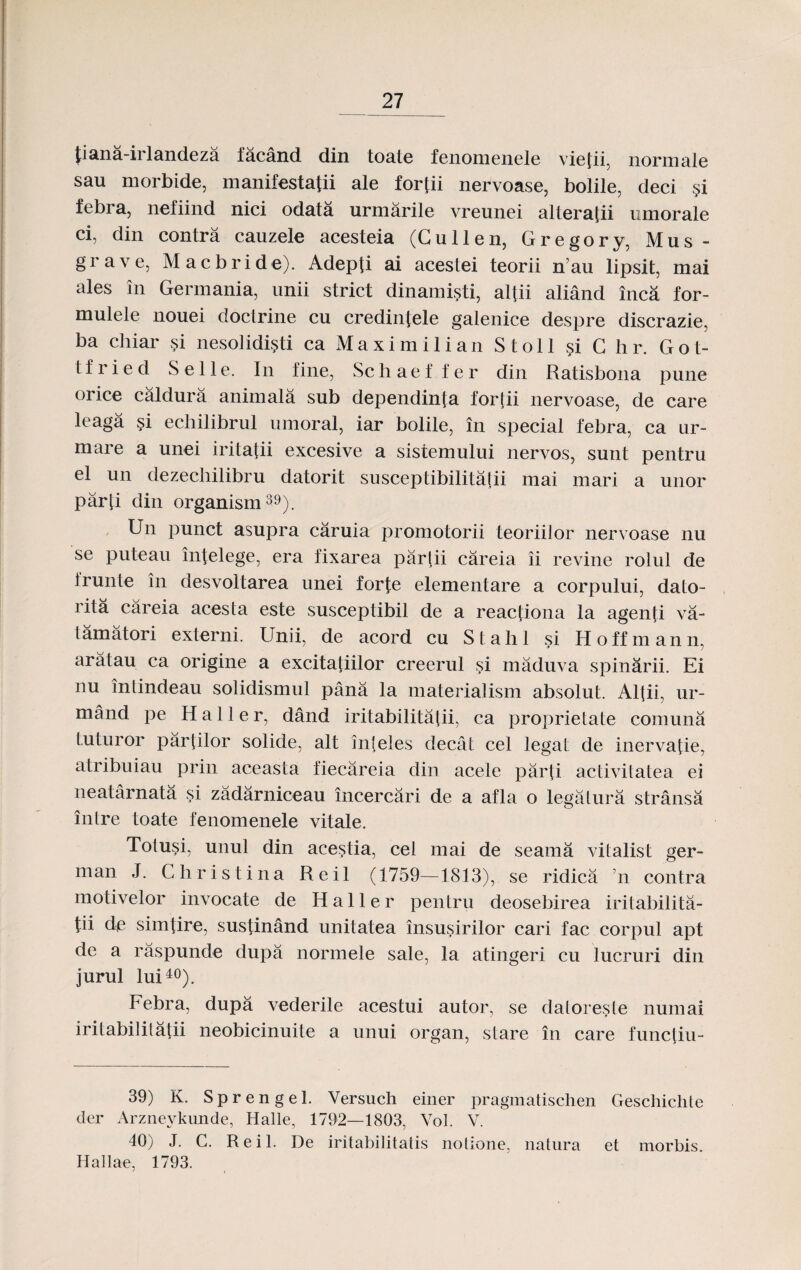 tiana-irlandeza facand din toate fenomenele viefii. normale sau morbide, manifestafii ale fortii nervoase, bolile, deci §i febra, nefiind nici odata urmarile vreunei alteratii umorale cij din contra cauzele acesteia (Cullen, Gregory, Mus- grave, Macbride). Adepfi ai acestei teorii n’au lipsit, mai ales in Germania, unii strict dinamisti, alfii aliand inca for- mulele nouei doctrine cu credintele galenice despre discrazie, ba chiar si nesolidisti ca Maximilian Stoll si C h r. Got- t f r i e d S e 11 e. In fine, Sc h a e f f e r din Ratisbona pune orice caldura animala sub dependinta foidii nervoase, de care leaga si echilibrul umoral, iar bolile, in special febra, ca ur- mare a unei iritahi excesive a sistemului nervos, sunt pentru el un dezechilibru datorit susceptibilitalii mai mari a unor parti din organism39). Un punct asupra caruia promotorii teoriilor nervoase nu se puteau intelege, era fixarea partii careia ii revine rolul de irunte in desvoitarea unei forfe elementare a corpului, dato- rita careia acesta este susceptibil de a reactiona la agenfi va- tamatori externi. Unii, de acord cu Stahl si Hoffmann, aratau ca origine a excitatiilor creerul si maduva spinarii. Ei nu intindeau solidismul pana la materialism absolut. Alfii, ur- mand pe Haller, dand iritabilitatii, ca proprietate comuna luturor partilor solide, alt inteles decat cel legat de inervatie, atribuiau prin aceasta fiecareia din acele parti activilatea ei neatarnata si zadarniceau incercari de a afla o legalura stransa inlre toate fenomenele vitale. Totusi, unul din acestia, cel mai de seama vitalist ger- man J. Christina Reil (1759—1813), se ridica n contra motivelor invocate de H a 11 e r pentru deosebirea iritabilita- tii de simtire, sustinand unitatea insusirilor cari fac corpul apt de a raspunde dupa normele sale, la atingeri cu lucruri din jurul lui40). Febra, dupa vederile acestui autor, se datoreste numai iritabilitatii neobicinuite a unui organ, stare in care funciiu- 39) K. Sprengel. Yersuch einer pragmatischen Geschichte der Arzneykunde, Halle, 1792—1803, Vol. V. 40) J. C. Reil. De iritabiiitatis notione, natura et morbis. Hallae, 1793.