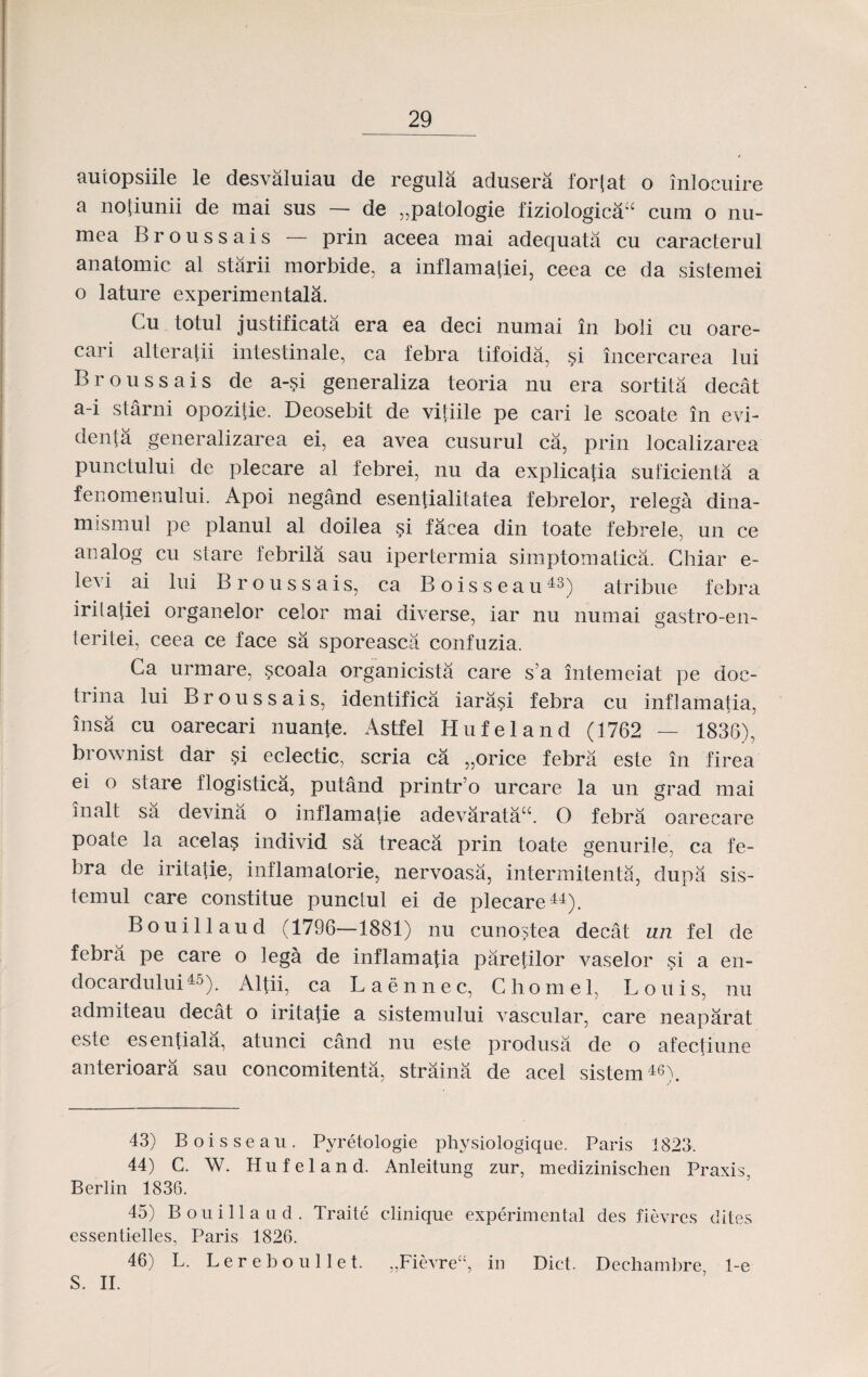 autopsiile le desvaluiau de regula adusera fortat o inlocuire a notiunii de mai sus — de ,,patologie fiziologica^ cum o nu- mea Broussais — prin aceea mai adequata cu caracterul anatomic al starii morbide, a inflamatiei, ceea ce da sistemei o lature experimentala. Cu totul justificata era ea deci numai in boli cu oare- cari alteratii intestinale, ca febra tifoida, si incercarea lui Broussais de a-?i generaliza teoria nu era sortita decat a-i starni opozilie. Deosebit de vitiile pe cari le scoate in evi- denta generalizarea ei, ea avea cusurul ca, prin localizarea punctului de plecare al febrei, nu da explicatia suficienta a fenomenului. Apoi negand esentialitatea febrelor, relega dina- mismul pe planul al doilea si facea din toate febrele, un ce analog cu stare febrila sau ipertermia simptomatica. Chiar e- levi ai lui Broussais, ca Boisseau43) atribue febra iritatiei organelor celor mai diverse, iar nu numai gastro-en- teritei, ceea ce face sa sporeasca confuzia. Ca urmare, scoala organicista care s a intemeiat pe doc- trina lui Broussais, identifica iarasi febra cu inflamatia, insa cu oarecari nuante. Astfel Hufeland (1762 — 1836), brownist dar si eclectic, scria ca „orice febra este in firea ei 0 stare flogistica, putand printr o urcare la un grad mai inalt sa devina o inflamatie adevaratau. O febra oarecare poate la acelas individ sa treaca prin toate genurile, ca fe- bra de iritafie, inflamatorie, nervoasa, intermitenta, dupa sis- temul care constitue punctul ei de plecare44). Bouillaud (1796—1881) nu cunostea decat un fel de febra pe care o lega de inflamafia parefilor vaselor si a en- docardului45). Altii, ca Laennec, Chomel, Louis, nu admiteau decat o iritatie a sistemului vascular, care neaparat este esentiala, atunci cand nu este produsa de o afecfiune anterioara sau concomitenta, straina de acel sistem46). 43) Boisseau. Pyretologie physiologique. Paris 1823. 44) C. W. Hufeland. Anleitung zur, medizinischen Praxis, Berlin 1836. 45) Bouillaud. Traite clinique experimental des fievres dites essentielles, Paris 1826. 46) L. Lereboullet. ,,Fievreu, in Dict. Dechambre 1-e S. II.