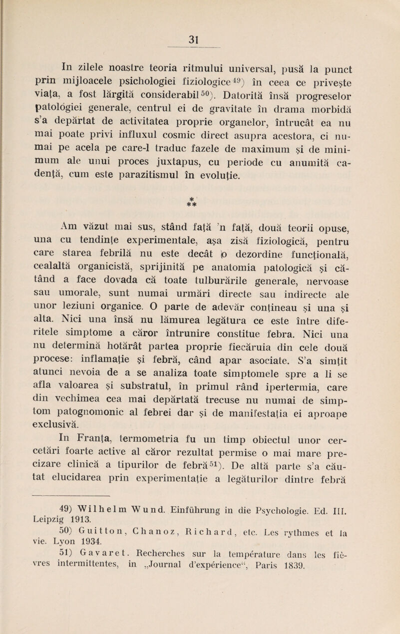 In zilele noastre teoria ritmului universal, pusa la punet prin mijloacele psichologiei fiziologice49) in ceea ce priveste viata, a fost largita considerabil50). Datorita insa progreselor patologiei generale, centrul ei de gravitate in drama morbida s’a departat de activitatea proprie organelor, intrucat ea nu mai poate privi influxul cosmic direct asupra acestora, ci nin mai pe acela pe care-1 traduc fazele de maximum si de mini- mum ale unui proces juxtapus, cu periode cu anumita ca- denfa, cum este parazitismul in evolulie. * ** Am vazut mai sus, stand fafa n fata, doua teorii opuse, una cu tendinte experimentale, asa zisa fiziologica, pentru care starea febrila nu este decat p dezordine functionala, cealalta organicista, sprijinita pe anatomia patologica §i ca- tand a face dovada ca toate tulburarile generale, nervoase sau umorale, sunt numai urmari directe sau indirecte ale unor leziuni organice. 0 parte de adevar contineau si una si alta. Nici una insa nu lamurea legatura ce este intre dife- ritele simptome a caror intrunire constitue febra. Nici una nu determina hotarat partea proprie fiecaruia din cele doua procese: inflamatie §i febra, cand apar asociate. S’a simtit atunci nevoia de a se analiza toate simptomele spre a li se afla valoarea si substratul, in primul rand ipertermia, care din vecbimea cea mai departata trecuse nu numai de simp- tom patognomonic al febrei dar si de manifestaha ei aproape exclusiva. In Franta, termometria fu un timp obiectul unor cer- cetari foarte active al caror rezultat permise o mai mare pre- cizare clinica a tipurilor de febra51). De alta parte s’a cau- tat elucidarea prin experimentatie a legaturilor dintre febra 49) Wilhelm Wund. Einfiihrung in die Psycliologie. Ed. III. Leipzig 1913. 50) Guitton, Chanoz, Richard, etc. Les rythmes et la vie. Lyon 1934. 51) Gavaret. Recherches sur la temperature dans les fie- vres intermittentes, in „Journal d’experience“, Paris 1839.