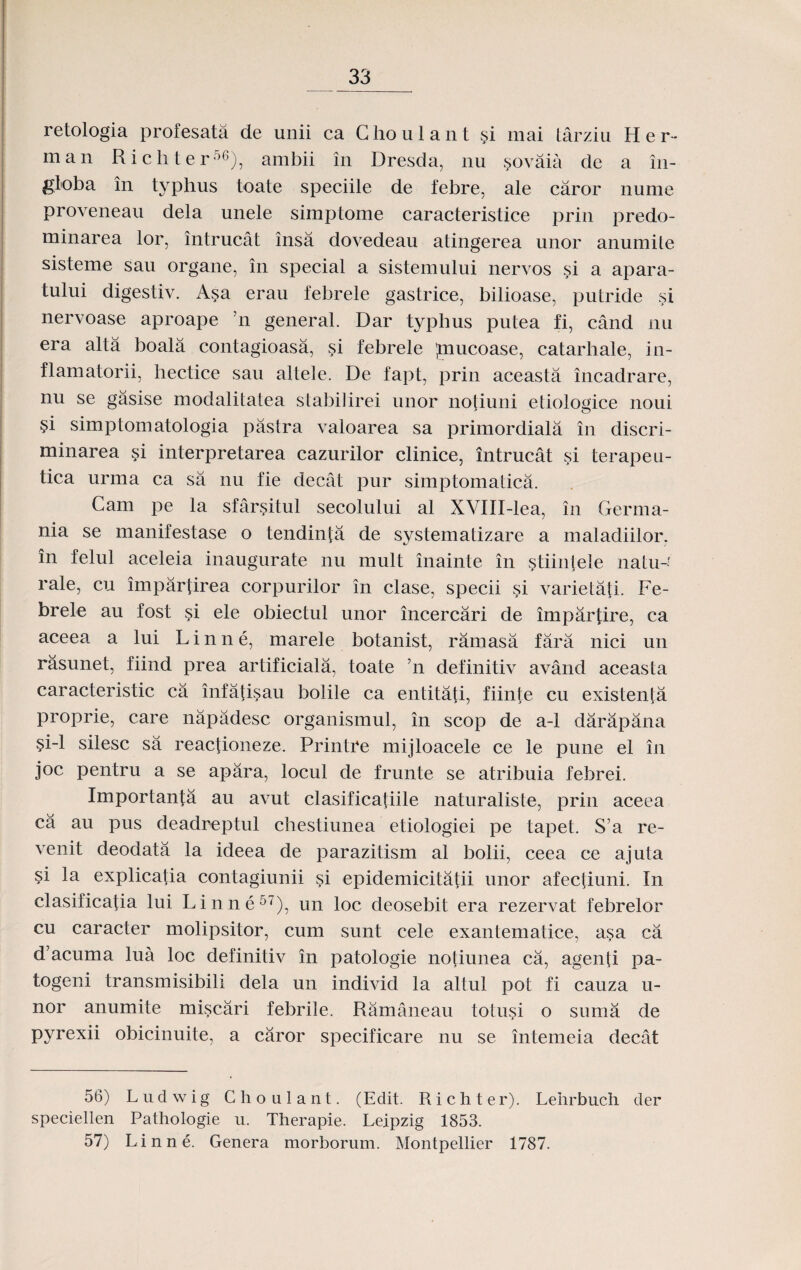 retologia profesata de unii ca Ghoulant si mai tarziu H e r * man Richter56), ambii in Dresda, nu sovaia de a in- globa in typhus toate speciile de febre, ale caror nume proveneau dela unele simptome caracteristice prin predo- minarea lor, intrucat insa dovedeau atingerea unor anumile sisteme sau organe, in special a sistemului nervos si a apara- tului digestiv. Asa erau febrele gastrice, bilioase, putride si nervoase aproape ’n general. Dar typhus putea fi, cand nu era alta boala contagioasa, si febrele ;mucoase, catarhale, in- flamatorii, hectice sau altele. De fapt, prin aceasta incadrare, nu se gasise modalitatea stabilirei unor notiuni etiologice noui si simptomatologia pastra valoarea sa primordiala in discri- minarea §i interpretarea cazurilor clinice, intrucat si terapeu- tica urma ca sa nu fie decat pur simptomatica. Gam pe la sfarsitul secolului al XVIII-lea, in Germa- nia se manifestase o tendinta de systematizare a maladiilor. in felul aceleia inaugurate nu mult inainte in stiinlele natu-f rale, cu impartirea corpurilor in clase, specii si varietafi. Fe- brele au fost si ele obiectul unor incercari de impartire, ca aceea a lui L i n n e, marele botanist, ramasa fara nici un rasunet, fiind prea artificiala, toate ’n definitiv avand aceasta caracteristic ca infatisau bolile ca entitati, fiinte cu existenta proprie, care napadesc organismul, in scop de a-1 darapana si-1 silesc sa reactioneze. Printre mijloacele ce le pune el in joc pentru a se apara, locul de frunte se atribuia febrei. Importanta au avut clasificafiile naturaliste, prin aceea ca a.u pus deadreptul chestiunea etiologiei pe tapet. S’a re- venit deodata la ideea de parazitism al bolii, ceea ce ajuta si la explicatia contagiunii si epidemicitatii unor afectiuni. In clasificatia lui Linne5'), un loc deosebit era rezervat febrelor cu caracter molipsitor, cum sunt cele exantematice, asa ca d’acuma lua loc definitiv in patologie notiunea ca, agenti pa- togeni transmisibili dela un individ la altul pot fi cauza u- nor anumite miscari febrile. Ramaneau totusi o suma de pyrexii obicinuite, a caror specificare nu se intemeia decat 56) Ludwig Choulant. (Edit. Richter). Lehrbuch der speciellen Pathologie u. Therapie. Leipzig 1853. 57) Linne. Genera morborum. Montpellier 1787.