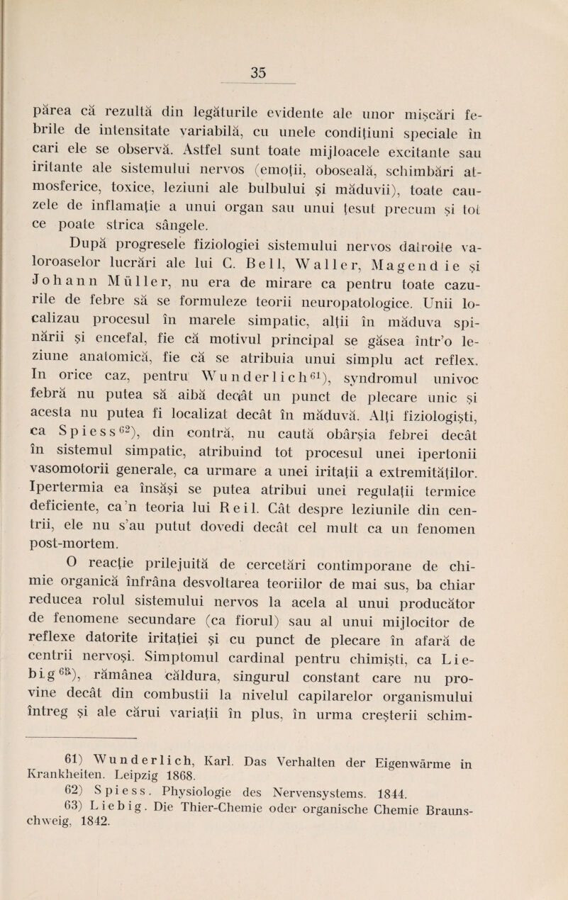 parea ca rezulta din legaturile evidente ale unor miscari fe- brile de intensitate variabila, cu unele conditiuni speciale in cari ele se observa. Astfel sunt toate mijloacele excitante sau iritante ale sistemului nervos (emotii, oboseala, schimbari at- mosferice, toxice, leziuni ale bulbului si maduvii), toate cau- zele de inflamatie a unui organ sau unui fesut precum si tot ce poate strica sangele. Dupa progresele fiziologiei sistemului nervos datroite va- loroaselor lucrari ale lui C. Bell, Waller, Magendie si J o h a n n M u 11 e r, nu era de mirare ca pentru toate cazu- rile de febre sa se formuleze teorii neuropatologice. Unii lo- calizau procesul in marele simpatic, altii in maduva spi- narii si encefal, fie ca motivul principal se gasea intr’o le- ziune anatomica, fie ca se atribuia unui simplu act reflex, In orice caz, pentru Wu nder lich61), syndromul univoc febra nu putea sa aiba deciat un punct de plecare unic si acesta nu putea fi localizat decat in maduva. Alti fiziolomsti, ca S p i e s s62), din contra, nu cauta obarsia febrei decat in sistemul simpatic, atribuind tot procesul unei ipertonii vasomotorii generale, ca unnare a unei iritatii a extremitatilor. Ipertermia ea insasi se putea atribui unei regulatii termice deficiente, ca'n teoria lui Reil. Cat despre leziunile din cen- trii, ele nu s au putut dovedi decat cel mult ca un fenomen post-mortem. O reactie prilejuita de cercetari contimporane de clii- mie organica infrana desvoltarea teoriilor de mai sus, ba chiar reducea rolul sistemului nervos la acela al unui producator de fenomene secundare (ca fiorul) sau al unui mijlocitor de rcflexe datorite iritatiei si cu punct de plecare in afara de centrii nervosi. Simptomul cardinal pentru chimisti, ca L i e- big6^), ramanea caldura, singurul constant care nu pro- vine decat din combustii la nivelul capilarelor organismului intreg si ale carui variafii in plus, in urma cresterii schim- 61) Wunderlich, Ivarl. Das Verhalten der Eigenwarme in Krankheiten. Leipzig 1868. 62) Spiess. Physiologie des Nervensystems. 1844. 63) Liebig. Die Thier-Chemie oder organische Chemie Brauns- chweig, 1842.
