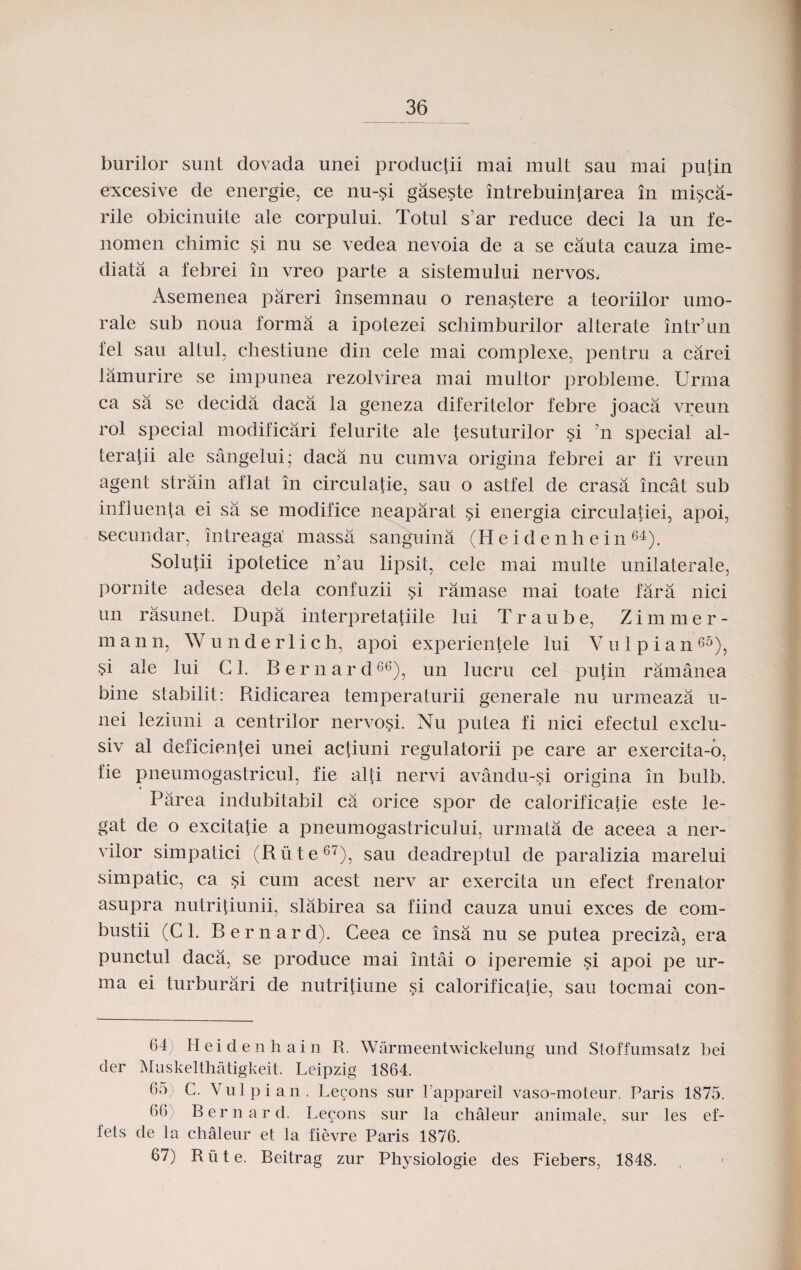 burilor sunt dovada unei productii mai mult sau mai putin excesive de energie, ce nu-si gaseste intrebuintarea in misca- rile obicinuite ale corpului. Totul s’ar reduce deci la un i‘e- nomen chimic si nu se vedea nevoia de a se cauta cauza ime- diata a febrei in vreo parte a sistemului nervos. Asemenea pareri insemnau o renastere a teoriilor umo- rale sub noua forma a ipotezei schimburilor alterate intr’un fel sau altul, chestiune din cele mai complexe, pentru a carei lamurire se impunea rezolvirea mai multor prohleme. Urrna ca sa se decida daca la geneza diferitelor febre joaca vreun rol special modificari felurite ale tesuturilor si 'n special al- teratii ale sangelui; daca nu cumva origina febrei ar fi vreun agent strain aflat in circulatie, sau o astfel de crasa incat sub influenta ei sa se modifice neaparat si energia circulatiei, apoi, secundar, intreaga massa sanguina (IIeidenhein64). Solutii ipotetice n’au lipsit, cele mai multe unilaterale, pornite adesea dela confuzii si ramase mai toate fara nici un rasunet. Dupa interpretatiile lui T r a u b e, Z i m m e r - m a n n, W u n d e r 1 i c h, apoi experientele lui V u 1 p i a n 65), $i ale lui Gl. Bernard66), un lucru cel putin ramanea bine stabilit: Ridicarea temperaturii generale nu urmeaza u- nei leziuni a centrilor nervosi. Nu putea fi nici efectul exclu- siv al deficientei unei actiuni regulatorii pe care ar exercita-o, fie pnemnogastricul, fie alti nervi avandu-si origina in bulb. Parea indubitabil ca orice spor de calorificatie este le- gat de o excitatie a pneumogastricului, urmata de aceea a ner- vilor simpatici (Riite67), sau deadreptul de paralizia marelui simpatic, ca si cum acest nerv ar exercita un efect frenator asupra nutritiunii, slabirea sa fiind cauza unui exces de com- bustii (C 1. Bernard). Ceea ce insa nu se putea preciza, era punctul daca, se produce mai intai o iperemie si apoi pe ur- ma ei turburari de nutritiune si calorificatie, sau tocmai con- 64) Heidenhain R. Warmeentwickelung und Stoffumsatz bei der Muskelthatigkeit. Leipzig 1864. 65j C. Yulpian. Lecons sur Fappareil vaso-moteur. Paris 1875. 66A Bernard. Leeons sur la chaleur animale, sur les ef- lets de la chaleur et la fievre Paris 1876. 67) Rute. Beitrag zur Phj^siologie des Fiebers, 1848.