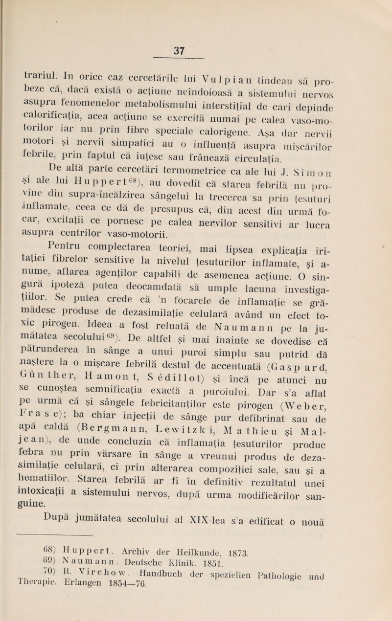 trarml. In orice caz cercetarile lui Vulpian tindeau sa pro- beze ca, daca exista o actiune neindoioasa a sistemului nervos asupra fenomenelor metabolismuJui interstifial de cari depinde calorificatia, acea acliune se exercita numai pe calea vaso-mo- toiiloi iar nu prin libre speciale calorigene. Asa dar nervii motori §i nervii simpatici au o influenfa asupra miscarilor febiile, prin faptul ca iu[esc sau franeaza circulalia. De alta parte cercetari termometrice ca ale lui J. Simon ^i ale lui H11 p p e r t68), au dovedit ca slarea febrila nu pro- 'mc din suPra-incalzirea sangeiui la trecerea sa prin [esuturi anflamate, ceea ce da dc presupus ca, din acest din urma fo- car, excitatn ce pornesc pe calea nervilor sensitivi ar lucra asupra centrilor vaso-motorii. Pentru complectarea teoriei, mai lipsea explica[ia iri- ta[iei fibrelor sensitive la nivelul tesuturilor inflamate, §i a- nume, aflarea agentilor capaJ)ili de asemenea actiune. 0 sin- guia ipoteza putea deocamdata sa umple lacuna investiga- tiilor. Se putea crede ca n focarele de inflamatie se gra- madesc produse de dezasimilalie celulara avand un efect to- xic pirogen. Ideea a fost reluata de Naumann pe la ju- matatea secolului °9). De altfel si mai inainte se dovedise ca patrunderea in sange a unui puroi simplu sau putrid da nastere la o mi§care febrila destul de accentuata (Gasp ard, Giin ther, H am on l, Sedillot) si inca pe atunci nu se cunostea semnificatia exacta a puroiului. Dar s’a aflat pe urma ca si sangele febricitantilor este pirogen (Weber, Fra s e); ba chiar injectii de sange pur defibrinat sau de apa calda (BePgmann, Lewitzki, Mathieu §i Mal- jean), de unde concluzia ca inflamatia (esuturilor produc febra nu prin varsare in sange a vreunui produs de deza- similatie celulara, ci prin alterarea compozitiei sale, sau §i a hematiilor. Starea febrila ar fi in definitiv rezultatul unei mtoxicatn a sistemului nervos, dupa urma modificarilor san- guine. Dupa jumatatea secolului al XlX-Iea s’a edificat o noua 68) Huppert. Archiv der Ileilkunde, 1873. Naumann. Deutsche Klinik. 1851. P R- Virchow. Iiandbuch der speziellen Pathologie und I herapie. Erlangen 1854—76. 69) 70'