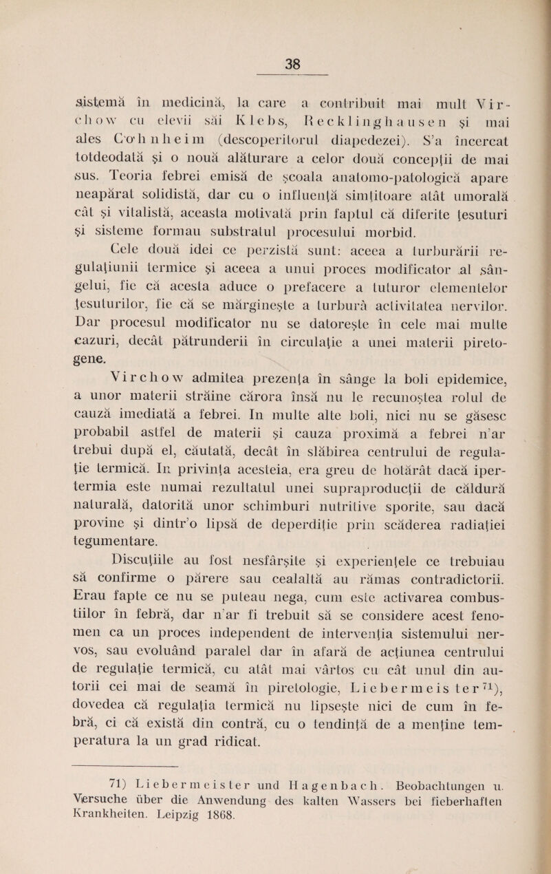 sistema in medicina, la care a contribudt mai mnlt Vir- c h o w cu elevii sai K 1 e b s, R e c k I i n g h a u s e n §i rnai ales C o'li nlieim (descoperiiorul diapedezei). S’a incercat totdeodata §i o noua alaturare a celor doua concej)lii de mai sus. leoria febrei emisa de scoala anatomo-patologica apare neaparat solidista, dar cu o influenla simlitoare alat mnorala cat !>i vitalista, aceasta motivata prin faptul ca diferite tesuturi si sisteme formau substralul procesului morbid. Cele doua idei cc perzista sunt: aceea a turburarii re- gulatiunii termice si aceea a unui proces modificator .al san- gelui, iic ca acesta aduce o prefacere a tuturor elementelor tesuturilor, fie ca se margineste a turbura aclivitatea nervilor. Dar procesul modificator nu se datoreste in cele mai mulle cazuri, decat patrunderii in circulafie a unei materii pireto- gene. Virchow admitea prezenfa in sange la boli epidemice, a unor materii straine carora insa nu le recunostea rolul de cauza imediata a febrei. In multe alte boli, nici nu se gasesc probabil astfel de materii §i cauza proxima a febrei lrar trebui dupa el, cautata, decat in slabirea centrului de regula- tie termica. In privinta acesteia, era greu de hotarat daca iper- termia este numai rezultatul unei supraproductii de caldura naturala, datorita unor schimburi nutritive sporite, sau daca provine si dintr’o lipsa de deperdilie prin scaderea radiatiei tegumentare. Discutiile au fost nesfarsite si experienlele ce trebuiau sa confirme o parere sau cealalta au ramas contradictorii. Erau fapte ce nu se puteau nega, cum este activarea combus- tiilor in febra, dar n ar fi trebuit sa se considere acest feno- men ca un proces independent de interventia sistemului ner- vos, sau evoluand paralel dar in afara de actiunea centrului de regulatie termica, cu atat mai vartos cu cat unul din au- torii cei mai de seama in piretologie, Liebermeis t e rT1), dovedea ca regulatia termica nu lipseste nici de cum in fe- bra, ci ca exista din contra, cu o tendinta de a mentine tem- peratura la un grad ridicat. 71) Liebermeister und Hagenbach. Beobachtungen u. Vsersuche iiber die Anwendung des kalten Wassers bei fieberhaften Krankheiten. Leipzig 1868.