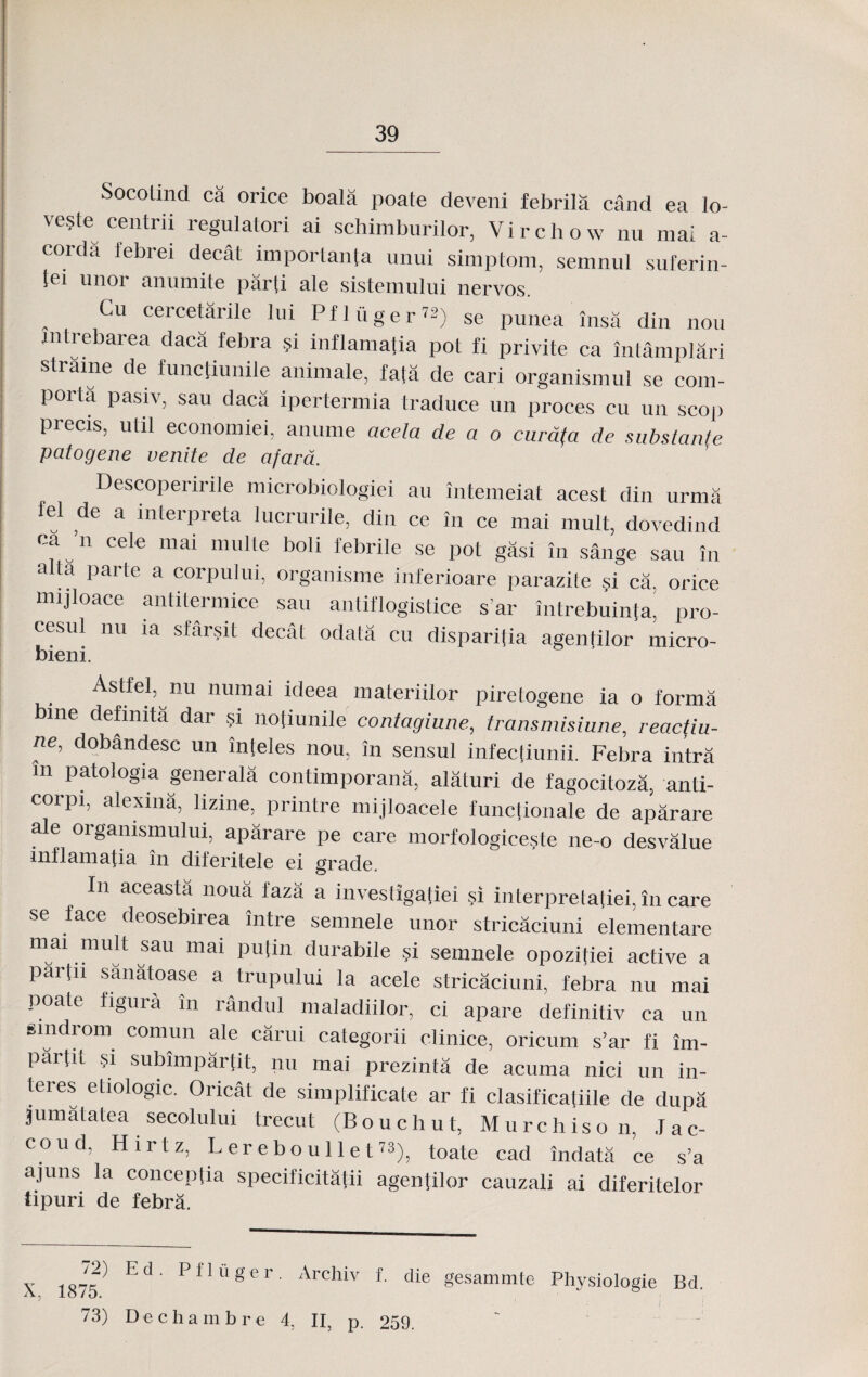 Socotind ca orice boala poate deveni febrila cand ea lo- veste centrii regulatori ai schimburilor, Virchow nu mai a- corda febrei decat imporlanta unui simptom, semnul suferin- tei unor anumite par[i ale sistemului nervos. Cu cercetarile lui Pflfiger™) se punea insa din nou mtrebarea daca febra si inflamatia pot fi privite ca intamplari straine de functiunile animale, fa[a de cari organismul se com- poita pasiv, sau daca ipertermia traduce un proces cu un scop precis, util economiei, anume acela de a o curdfa de substanle patogene venite de afard. Descoperirile microbiologiei au intemeiat acest din urma fel de a interpreta lucrurile, din ce in ce mai mult, dovedind ca ’n cele mai multe boli febrile se pot gasi in sange sau in a ta parte a corpului, organisme inferioare parazite si ca, orice mijloace antitermice sau antiflogistice s’ar intrebuinta, pro- cesul nu ia sfarsit decat odata cu dispari[ia agentilor' micro- bieni. Astfel, nu numai ideea materiilor piretogene ia o forma bme defimta dar si notiunile contagiune, transmisiune, reactiu- ne, dobandesc un inteles nou, in sensul infec[iunii. Febra intra m patologia generala contimporana, alaturi de fagocitoza, anti- corpi, alexina, lizine,^ printre mijloacele funcfionale de aparare ale organismului, aparare pe care morfoIogice?te ne-o desvalue inflamatia in dileritele ei grade. Iu aceasta noua faza a investigafiei si interprelatiei, in care Se face deosebirea intre semnele unor stricaciuni elementare mai mult sau mai pulin durabile si semnele opozitiei active a parfn sanatoase a trupului la acele stricaciuni, febra nu mai poate figura in randul maladiilor, ci apare definitiv ca un smdrom comun ale carui categorii clinice, oricum s’ar fi im- partit si subimparfit, nu mai prezinta de acuma nici un in- teres etiologic. Oricat de simplificate ar fi clasificafiile de dupa jumatatea secolului trecut (Bouchut, Murchison, Jac- coud, Hirtz, Lereboullet73), toate cad indata ce s’a ajuns la concepfia specificitafii agenfilor cauzali ai diferitelor tipuri de febra. X, 72) 1875. 73) Ed. Pfluger. Archiv f. die gesammte Physiologie Bd. ) ) Dechambr e 4, II, p. 259.