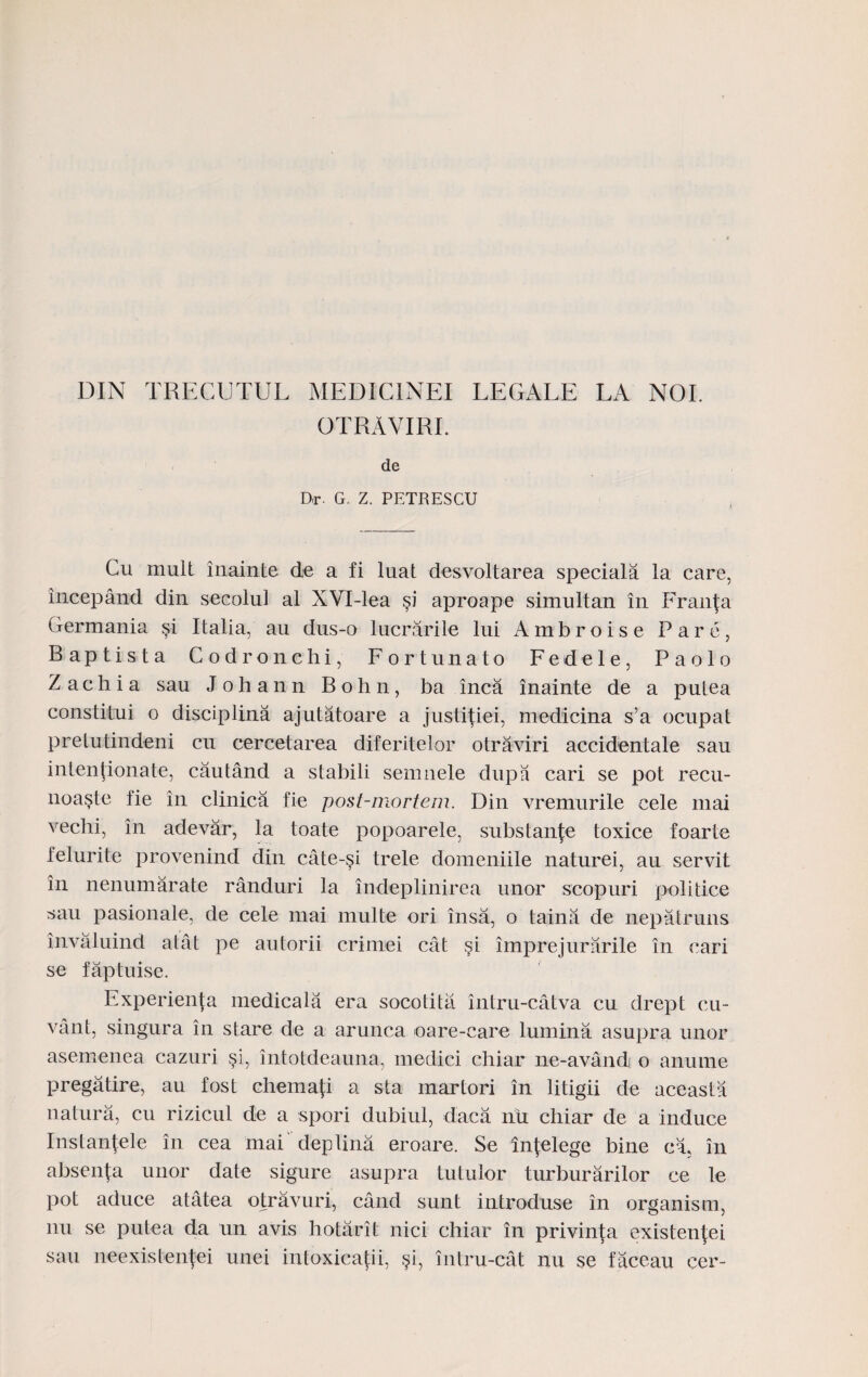 DIN TRECUTUL MEDICINEI LEGALE LA NOI. GTRAVIRI. de D<r G. Z. PETRESCU Cu mult inainte de a fi luat desvoltarea speciala la care, incepand din secolul al XVI-lea aproape simultan in Fran(a Germania §i Italia, au dus-o lucrarile lui Ambroise Pare, Baptista Codronchi, Fortunato Fedele, Paolo Z a c h i a sau J o h a n n B o h n, ba inca inainte de a putea constitui o disciplina ajutatoare a justi(iei, medicina s’a ocupat pretutindeni cu cercetarea diferitelor otraviri accidentale sau intentionate, cautand a stabili semnele dupa cari se pot recu- noa§te fie in clinica fie post-mortem. Din vremurile cele mai vechi, in adevar, la toate popoarele, substanfe toxice foarte felurite provenind din cate-si trele domeniile naturei, au servit in nenumarate randuri la indeplinirea unor scopuri politice ^au pasionale, de cele mai multe ori insa, o taina de nepatruns invaluind atat pe autorii crimei cat si imprejurarile in cari se faptuise. Experienfa medicala era socotita intru-catva cu drept cu- vant, singura in stare de a arunca oare-care lumina asupra unor asemenea cazuri si, intotdeauna, medici chiar ne-avandi o anume pregatire, au fost chema{i a sta martori in litigii de aceasta natura, cu rizicul de a spori dubiul, dlaca nii chiar de a induce Instanfele in cea mai deplina eroare. Se fnfelege bine cl in absenja unor date sigure asupra tutuior turburarilor ce le pot aduce atatea otravuri, cand sunt introduse in organism, nu se putea da un avis hotarit nici chiar in privinta existen^ei sau neexistenfei unei intoxicatii, §i, intru-cat nu se faceau cer-