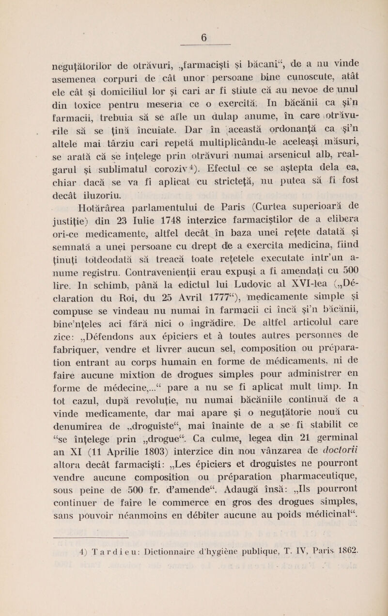 negu^atorilor de otravuri, :,tarmaci§li si bacania, de a nu vinde asemenea corpuri de cat unor persoane bine cunoscute, atat ele cat §i domiciliul lor $i cari ar fi stiute ca au nevoe de unul din toxice pentru meseria ce o exercita. In bacanii ca $i’n farmacii, trebuia sa se afle un dulap anume, in care otravu- rile sa se {ina incuiate. Dar in vaceasta ordonanfa ca §i’n altele mai tarziu cari repeta multiplicandu-le acelea§i masuri, se arata ca se intelege prin otravuri nurnai arsenicul alb, real- garul §i sublimatul coroziv4). Efectul ce se a§tepta dela ea, chiar daca se va fi aplicat cu stricte^a, nu putea sa fi fost decat iluzoriu. Iiotararea parlamentului de Paris (Curtea superioara de justipe) din 23 lulie 1748 interzice farmacistilor de a elibera ori-ce medicamentej altfel decat in baza unei retete datata si semnata a unei persoane cu drept d)e a exercita medicina, iiind pnuti totdeodata sa treaca toate re{etele executate intr’un a- nume registru. Contravenientii erau expu§i a fi amendati cu oOO lire. In schimb, pana la edictul lui Ludovic al XVI-lea („De- claration du Roi, du 25 Avril 1777a), 'medicamente simple si compuse se vindeau nu numai in farmacii ci inca si’n bacanii, bine'nfeles aci fara nici o ingradire. De altfel articolul care zice: „Defendons aux epiciers et a toutes autres personnes de fabriquer, vendre et livrer aucun sel, composition ou prepara- tion entrant au corps humain en forme de medicaments, ni de faire aucune mixtion de drogues simples pour administrer en forine de medecine,...a pare a nu se fi aplicat mult timp. In tot cazul, dupa revolutie, nu numai bacaniile continua de a vinde medicamente, dar mai apare §i o negu(atorie noua cu denumirea de ,,droguistea, mai inainte de a se fi stabilit ce ase in|elege prin „droguea. Ca culme, legea din 21 germinal an XI (11 Aprilie 1803) interzice din nou vanzarea de doclorii altora decat farmaci§ti: „Les epiciers et droguistes ne pourront vendre aucune composition ou preparation pharmaceutique, sous peine de 500 fr. d’amendeX Adauga insa: „Ils pourront continuer de faire le commerce en gros des drogues simples, sans pouvoir neanmoins en debiter aucune au poids medicinala. 4) Tardieu: Dictionnaire d’hygiene publique, T. IV, Paris 1862.