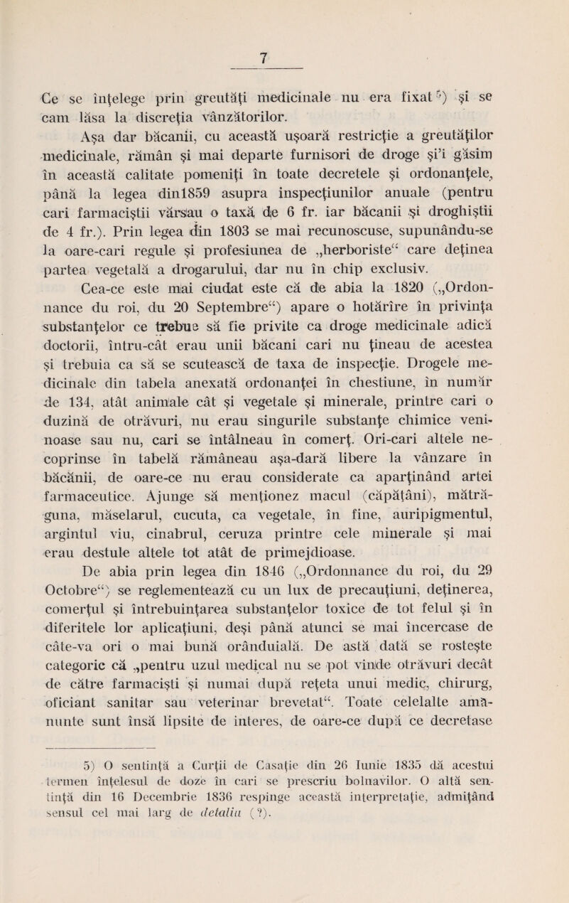 Ce se lnfelege prin greutati medicinale nu era fixat5) $i se cam lasa la discre^ia vanzatorilor. A§a dar bacanii, cu aceasta u§oara restricfie a greutafilor medicinale, raman §i mai departe furnisori de droge §i5i gasim in aceasta calitate pomeniti in toate decretele §i ordonantele, pana la legea dinl859 asupra inspectiunilor anuale (pentru cari farmaci^tii varslau o taxa, dje 6 fr. iar bacanii §i droghi§tii de 4 fr.). Prin legea din 1803 se mai recunoscuse, supunandu-se la oare-cari regule §i profesiunea de „herboristea care definea partea vegetala a drogarului, dar nu in chip exclusiv. Cea-ce este mai ciudat este ca de abia la 1820 („Ordon- nance du roi, du 20 Septembreu) apare o hotarire in privin^a substanjelor ce tTebue sa fie privite ca droge medicinale adica doctorii, intru-cat erau unii bacani cari nu {ineau de acestea §i trebuia ca sa se scuteasca de taxa de inspecfie. Drogele rne- dicinale din tabela anexata ordonan^ei in cliestiune, in numar de 134, atat animale cat si vegetale §i minerale, printre cari o duzina de otravuri, nu erau singurile substan]:e chimice veni- noase sau nu, cari se intalneau in comer^. Ori-cari altele ne- coprinse in tabela rdmaneau a$a-dara libere la vanzare in bacanii, de oare-ce nu erau considerate ca apar^inand artei farmaceutioe. Ajunge sa mentionez macul (capatani), matra- guna, maselarul, cucuta, ca vegetale, in fine, auripigmentul, argintul viu, cinabrul, ceruza printre cele minerale §i mai erau destule altele tot atat de primejdioase. De abia prin legea din 1846 („Ordonnance du roi, du 29 Octobreu) se reglementeaza cu un lux de precautiuni, detinerea, comertul §i intrebuintarea substan^elor toxice de tot felul $i in diferitele lor aplicatiuni, de§i pana atunci se mai incercase de cate-va ori o mai buna oranduiala. De asta data se roste^te categoric ca „pentru uzul medical nu se pot vinide otravuri decat de catre farmacisti §i numai dupa re^eta unui medic, chirurg, oficiant sanitar sau veterinar brevetat“. Toate celelalte amH- nunte sunt insa lipsite de interes, de oare-ce dupa ce decretase 5) O sentinta a Gurfii cte Casatie clin 26 Iunie 1835 da acestui ternien intelesul de dozc in cari se prescriu bolnavilor. O alta sen- tinla din 16 Decembrie 1836 respinge aceasta interpretatie, admifand sensul cel mai larg de detalia (?).