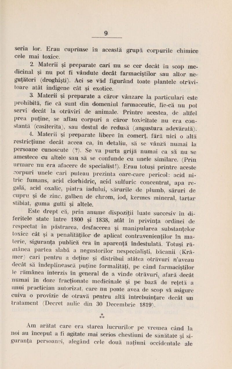 seria lor. Erau cuprimse in aceasta grupa corpurile chimice cele mai toxice. 2. Materii §i preparate cari nu se cer decat in scop me- dicinal §i nu pot fi vandute dec&t farmaci§tilor sau altor ne- gufatori (droghi§ti). Aci se vad figurand toate plantele otravi- toare atat indigene cat si exotice. a Materii $i preparale a caror vanzare la particulari este prohibita, fie ca sunt din domeniul farmaceutic, fie-ca nu poi servi decat la otraviri de animale. Printre acestea. de altfel prea putine, se aflau corpuri a caror toxicitate nu era con- stanta (casiterita), sau destul de redusa (angustura adevarata). 4, Materii si preparate libere in comerf, fara nici o alta i estricfiune decat aceea ca, in detaliu, sa se vanza numai la persoane cunoscute (?). Se va purta grija numai ca sa nu se amestece cu altele sau sa se confunde cu unele similare. (Prin urmare nu era afacere de specialist!). Erau totusi printre aceste corpuri unele cari puteau prezinta oare-care pericol: acid ni- tric fumans, acid clorhidric, ackl sulfuric concentrat, apa re- gala, acid oxalic, piatra iadului, sarurile de plumb, saruri de cupru §i de zinc, gatben de chrom, iod, kermes mineral, tartar stibiat, guma gutti §i altele. Este di ept ca, prin anume dispozitii luate succesiv in di- feiitele state intre 1800 si 1838, atat in privinta ordinei de iespectat in pastrarea, desfacerea §i manipularea substantelor toxice cat §i a penalitatilor de aplicat contravenienjilor in ma- terie, siguranfa publica era in aparenfa indestulata. Totu§i ra- manea partea slaba a negustorilor nespeciali§ti, bacanii (Kra- mer; cari pentru a detine si distribui atatea otravuri n’aveau decat sa indeplineasca pufine formalitaji, pe cand farmaci§tilor le ramanea interzis in general de a vinde otravuri. afara decat numai in doze fractionate medicinale §i pe baza de rejeta a unui practician autorizat, care nu poate avea de scop sa asigure cuiva o provizie de otravii pentru alta intrebuintare decat un tratament (Decret aulic din 30 Decembrie 1819). * Am aratat care era starea lucrurilor pe vremea cand la noi au inceput a fi agitate mai serios chestiuni de sanatate §i si- guranfa persoanei, alegand cele doua natiuni occidentale ale