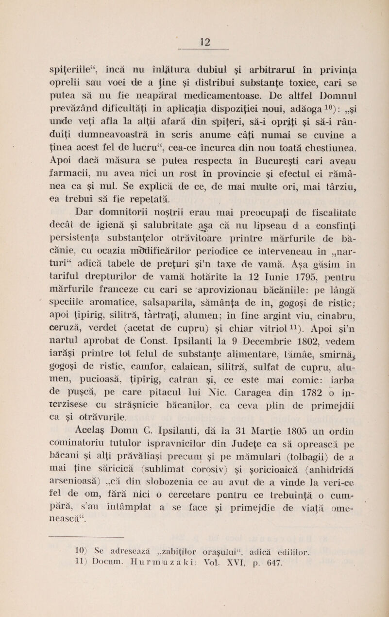 spi$eriile“, inca nu inlatura dubiul §i arbi.trarui in privinfa oprelii sau voei de a Jine si distribui substanfe toxice, cari se putea ;sa nu fie neaparat medicamentoase. De altfel Domnul prevazand dificulta|i in aplicafia dispozijiei noui, adaoga10): „§i unde vcp' afla la alpi afara din spiferi, sa-i oprip §i sa-i ran- duiti dumneavoastra in scris anume ca(i numai se cuvine a (inea acest fel de lucru“, cea-oe incurca tdin nou toata chestiunea. Apoi daca masura se putea respecta in Bucure^ti cari aveau farmacii, nu avea nici un rost in provincie §i efectul ei rama- nea ca §i nul. Se explica de ce, de mai multe ori, mai tarziu, ea trebui sa fie repetata. Dar domnitorii no§trii erau mai preocupafi de fiscalitate decat de igiena §i salubritate aga ca nu lipseau d a consfin.fi persistenta substanfelor otravitoare printre marfurile de ba- canie, cu ocazia niMificarilor periodice ce interveneau in „nar- turi“ adicii tabele de prefuri $i’n taxe de vama. A§a gasim in tariful drepturilor de vama hotarite la 12 Iunie 1795, pentru marfurile franceze cu cari se aprovizionau bacaniile: pe langa speciile aromatice, salsaparila, samanfa de in, gogo§i de ristic; apoi fipirig, silitra, tartrafi, alurnen; in fine argint viu, cinabru, ceruza, verdet (acetat de cupru) §i chiar vitriol* 11). Apoi §i’n nartul aprobat de Const. Ipsilanti la 9 Decembrie 1802, vedem iara§i printre tot felul de substanfe alimentare, tamae, smirna^ gogo§i de ristic, camfor, calaican, silitra, sulfat de cupru, alu- men, pucioasa, fipirig, catran $i, ce este mai comic: iarba de pusca, pe care pitacul lui Nic. Caragea din 1782 o ip- lerzisese cu strasnicie bacanilor, ca ceva plin de primejdii ca si otravurile. Acela§ Domn C. Ipsilanti, da la 31 Martie 1805 un ordin cominatoriu tutulor ispravnicilor din Judefe ca sa opreasca pe bacani §i alti pravalia§i precum §i pe mamulari (tolbagii) de a mai tine saricica (sublimat corosiv) §i soricioaica (anhidrida arsenioasa) „ca din slobozenia ce au avut die a vinde la veri-ce fel de om, fara nici o cercetare pentru ce trebuinfa o cum- para, s’au intamplat a se face §i primejdie de viata ome- neascacc. 10) Se adreseaza ,,zabiplor ora§uluiu, adica ediliior. 11) Docum. Hurmuzaki: Yol. XVI, p. 647.