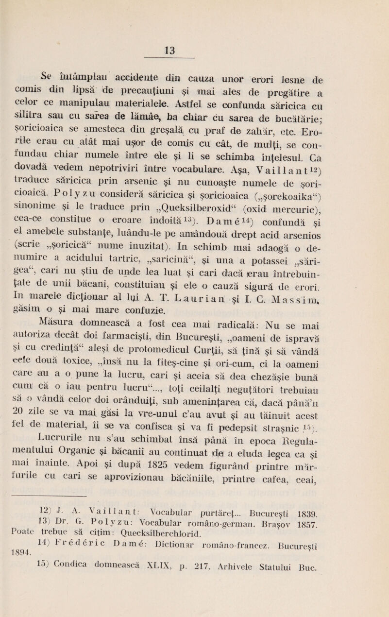 Se xntamplau accideute din cauza unor erori Jesne de comis din lipsa de precauUuui §i mai ales de pregatire a celor ce manipulau materialele. Astfel se confunda saricica cu silitra sau cu sarea de lamao, ba chiar cu sarea de bucatarie; soricioaica se amesteca din gre^ala cu praf de zahar, etc. Ero- rile erau cu atat mai u$or de comis cu cat, de muiJU, se con- fundau chiar numele intre ele $i li se schimba in{eJesul. Ca dovada vedem nepotriviri intre vocabulare. A?a, Vaillant12) traduce saricica prin arsenic §i nu cunoa^te numele de $ori- cioaica. P o 1 y z u considera saricica §i soricioaiea („§orekoaika“) sinonime si le traduce prin „Quelvsill>eroxid“ (oxid mercuric), cea-ce constitue o eroare indoita^). Dame11) confunda si el amebele substan{e, luandu-le pe amandoua drept acid arsenios (scrie „5oricica“ nume inuzitat). In schimb mai adaoga o de- numire a acidului tartric, „saricina“, §i una a potassei „sari- gea“, cari nu §tiu de unde lea luat si cari daca erau intrebuin- {ate de unii bacani, constituiau §i ele o cauza sigura dc erori. In marele dicfionar al lui A. T. Laurian ?i I. C. Massim. gasim o si mai mare confuzie. Masura domneasca a fost cea mai radicala: Nu se mai autoriza decat doi farmaci^ti, din Bucure§ti, „oameni de isprava §1 cu credinfa“ ale§i de protomedicul Gurfii, sa tina §i sa vanda eete doua toxioe, „insa nu la fite§-cine §i ori-cum, ci la oameni care au a o pune la lucru, cari si aceia sa dea cheza$ie buna eum ca o iau pentru lucru £..„ tofi ceilalti negu{atori trebuiau sa o vanda celor doi oranduiti, sub amenintarea ca, daca pana’n 20 zile se va mai gasi la vre-unul c’au avut §i au tainuit acest fel de material, ii sie va confisca §i va fi pedepsit stra^nic 15). Lucrurile nu s’au schimbat insa pana in epoca Begula- mentului Organic §i bacanii au oontinuat de a eluda legea ca .si niai inainte. Apoi §i dupa 1825 vedem figurand printre mar- furile cu cari se aprovizionau bacaniile, printre cafea, ceai, 12) J. A. Vaitlaut: Vocabular purtarep.. Bucuresti 1839. 13) Dr. G. Potvzu: Vocabular romamo-german. Bra§ov 1857. Poate trebue sa citim: Quecksilberchlorid. 14; Frederic D a m e: Dictionar romano-francez. Bucuresti 1894. ? 1.)) Condica domneasca XLIX, p. 217, Arhivele Stalului Buc.