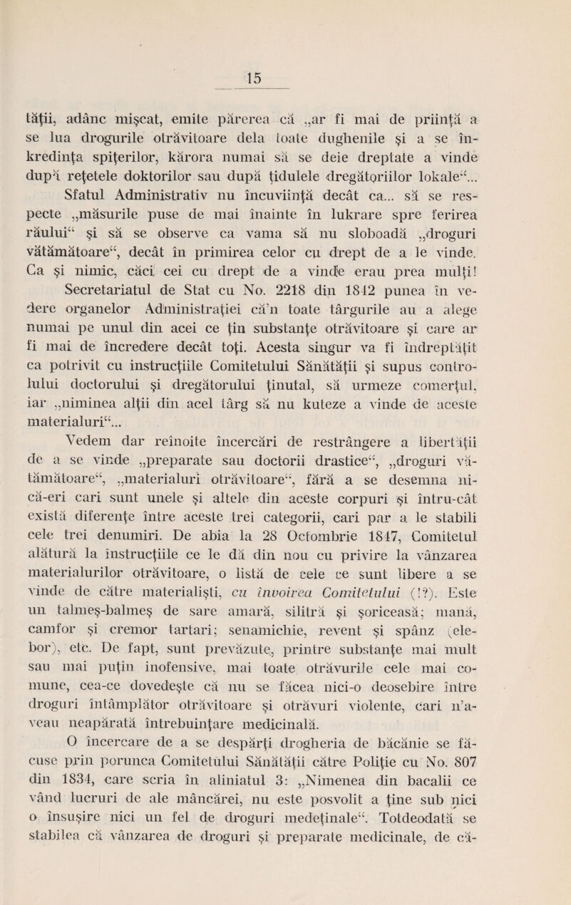 tatiL adanc miscat, emite parerea ca „ar fi mai de priinta a se lua drognrile otravitoare dela toate dugheniie §i a se in- kredinja spiferilor, karora nnmai sa se deie dreptate a vinde dupa refetele doktorilor sau dupa tidulele dregatoriilor lokale*\.. Sfatul Administrativ nu incuviinfa decat ca... sa se res- pecte „masurile puse de mai inainte in lukrare spre ferirea rauluiu si s;a se observe ca vama sa nu sloboada „droguri vatamatoareu, decat in primirea celor cu drept de a le vinde. Ga §i nimic, caci; cei cu drept de a vindje erau prea multi! Secretariatul de Stat cu No. 2218 din 1842 punea in ve- dere organelor Administratiei ca’n toate targurile au. a alege numai pe unul din acei ce \in substante otravitoare si care ar fi mai de incredere decat tofi. Acesta sing'ur va fi indreptatit ca potrivit cu instrucfiile Gomitetului Sanatatii §i supus contro- lului doctorului §i dregatorului tinutal, sa urnieze comertul. iar „niminea altii din acel targ sa nu kuteze a vinde de aceste materialuriu... Vedem dar reinoite incercari de restrangere a libertatii o 5 de a se vinde „preparate sau doctorii drasticeu, „droguri va- tamatoare“, „materialuri otravitoare“, fara a se desemna ni- ca-eri cari sunt unele §i altele din aceste eorpuri si intru-cat exista diferente intre aceste trei categorii, cari par a le stabili cele trei denumiri. De abia la 28 Octombrie 1847, Comitetul alatura la instructiile ce le da din nou cu privire la vanzarea materialurilor otravitoare, o lista de cele ce sunt libere a se vinde de catre materialisti, cu Involrea Comitetului (!?). Este un talme^-babnes de sare amara, silitra !si §oriceasa; mana, camfor §i cremor tartari; senamichie, revent si spanz (ele- bor), etc. De fapt, sunt prevazute, printre substante mai mult sau mai putin inofensive, mai toate otravurile cele mai co- mune, cea-ce dovedeste ca nu se facea nici-o deosebire intre droguri intamplator otravitoare si otravuri violente, cari n’a- veau neaparata intrebuinfare medicinala. O incercare de a se desparfi drogheria de bacanie se fa- cusc prin porunca Comitetului Sanatatii catre Politie cu No. 807 din 1834, care scria in aliniatul 3: „Nimenea din bacalii ce vand lucruri de ale mancarei, nu este posvolit a fine sub iiici o insusire nici un fel de droguri medetinaleu. Totdeodata se stabilea ca vanzarea de droguri si preparate medicinale, de ca-