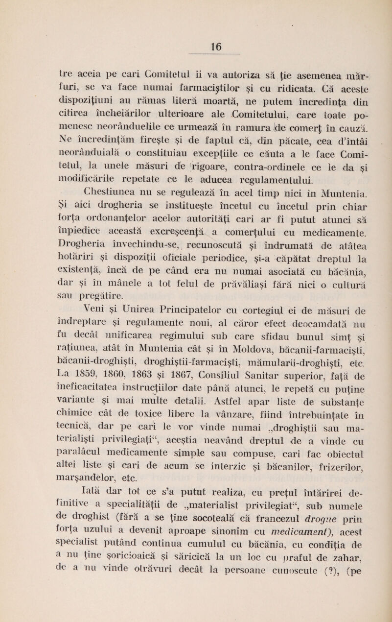 tre aceia pe cari Comitetul ii va autoriza sa (ie asemenea mar- furi, se va face numai farmaci^tilor §i cu ridicata. Ca aceste dispozitiuni au ramas litera moarta, ne putem incredinta din citirea incheiarilor ulterioare ale Comitetului, care toate po- menesc neoranduelile ce urmeaza in ramura Jde comerf in cauza. Ne incredintam fire^te $i de faptul ca, din pacate, cea d’intai neoranduiala o constituiau exceptiile oe cauta a le face Comi- tetul, la unele masuri de rigoare, contra-ordinele ce le da si modificarile repetate ce le aducea regulamentului. Chestiunea nu se reguleaza in acel timp nici in Muntenia. $i aici drogheria se institue^te incetul cu incetul prin chiar forta ordonantelor acelor autoritati cari ar fi putut atunci sa inpiedice aceasta excre^centa a comertului cu medicamente. Drogheria invechindu-se, recunoscuta §i indrumata de atatea hotariri §i dispozitii oficiale periodice, §i-a capatat dreptul la existenta, inca de pe cand era nu numai asociata cu bacania, dar si in manele a tot felul de pravaliasi fara nici o cultura sau pregatire. Veni §i Unirea Principatelor cu cortegiul ei de masuri de indreptare si regulamente noui, al caror efect deocamdata nu fu decat unificarea regimului sub care sfidau bunul simt si ratiunea, atat in Muntenia cat si in Moldova, bacanii-farmaci§ti. bacanii-droghi§ti, droghistii-farmaci§ti, mamularii-droghisti, etc. La 1859, 1860, 1863 §i 1867, Consiliul Sanitar superior, fata de ineficacitatea instructiilor date pana atunci, le repeta cu putine variante §i mai multe detalii. Astfel apar liste de substante chimice cat de toxice libere la vanzare, fiind intrebuintate in tecnica, dar pe cari le vor vinde numai ,,droghi§tii sau ma- terialisti privilegiatia, acestia neavand dreptul de a vinde cu paralacul medicamente simple sau compuse, cari fac obiectul altei liste si cari de acum se interzic si bacanilor, frizerilor, mar§andelor, etc. Iata dar tot ce s’a putut realiza, cu preful intarirei de- finitive a specialitatii de ,,materialist privilegiatu, sub numele de droghist (fara a se tiue socoteala ca francezul drogue prin forta uzului a devenit aproape sinonim cu medicament), acest specialist putand continua cumulul cu bacania, cu conditia de a nu Une soricioaica si saricica la un loc cu praful de zahar. de a nu vinde otravuri decat la persoane cunoscute (?), (pe