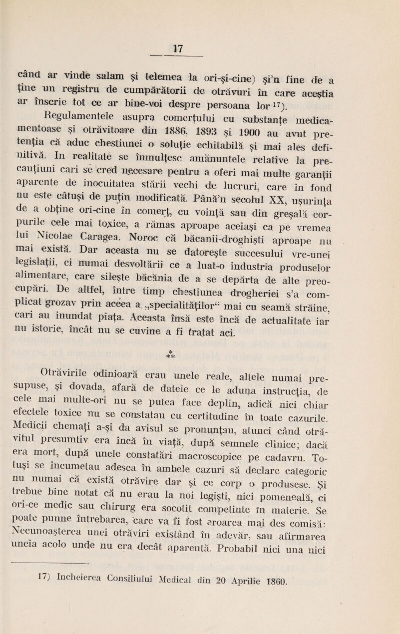 cand ar vinde salam §i telemea la ori-^i-cine) §i’n fine de a line^ un registru de cumparatorii de otravuri in care ace^tia ar inscrie tot ce ar bine-voi despre persoana lor17). Regulamentele asupra comertului cu substan{e medica- mentoase §i otravitoare din 1886, 1893 5i 1900 au avut pre- tentia ca aduc chestiunei o solupe echitabila §i mai ales defi- nitiva. In realitate se inmulfesc amanuntele relative ia pre- cautiuni cari se cred ne.cesare pentru a oferi mai multe garantii aparente de inocuitatea starii vechi de lucruri, care in fond nu este catu?i de pu{in modificata. Pana’n seoolul XX, u?urinta de a obtine ori-cine in coinert, cu vointa sau din gre?ala cor- purilc cele mai toxice, a ramas aproape aceiasi ca pe vremea lui Nicolae Caragea. Noroc ca bacanii-droghisti aproape nu mai exista. Dar aceasta nu se datore?te succesului vre-unei legislafn, ci numai desvoltarii ce a luat-o industria produselor alimentare, care sileste bacania de a se departa de alte preo- cupari. De altfel, intre timp chestiunea drogheriei s’a com- plicat grozav prin aceea a „specialita|ilor“ mai cn seama straine. can au lnundat piafa. Aceasta insa este inca de actualitate iar nu istorie, incat nu se cuvine a fi tratat aci. Otravirile odinioara erau unele reale, allele numai pre- supuse, ?i dovada, afara de datele ce le adupa instructia, de cele mai multe-ori nu se puLea face deplin, adicii nici cliiar efectele toxice nu se constatau cu certitudine in toate cazurile. Mcdicu chemafi a-?i da avisul se pronunfau, atunci cand otra- vitul presumtiv era inca in viata, dupd semnele clinice; daca era mort, dupa unele constatari macrosoopice pe cadavru. To- lu?1 se incumetau adesea in ambele cazuri sa declare categoric nu numai ca exista otravire dar ?i ce corp' o produsese. Si trebue bine notat ca nu erau la noi legi?ti, nici pomeneala, ci on-ce medic sau chirurg era socotit competinte in maierie. Se poate punne intrebarea, 'care va fi fost eroarea mai des comisa- Necunoasterea unei otraviri existand in adevar, sau afirmarea uneia acolo unde nu era decat aparenta. Probabil nici una nici 17) Incheierea Consiliului Medical din 20 Aprilie 1860.