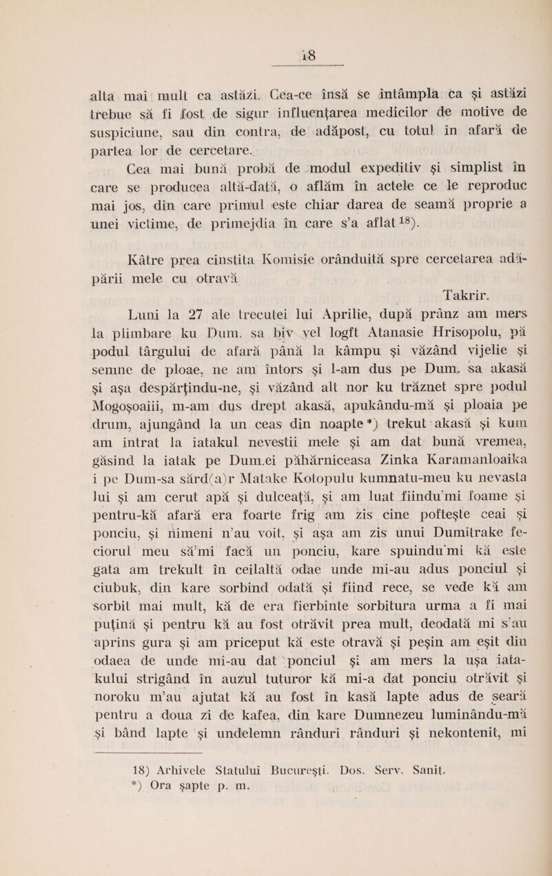 alta mai mult ca astazi. Cea-ce insd. se intampla ca §i astazi trebue sa fi fost de sigur influentarea medicilor de motive de suspiciune, sau din contra, de adapost, cu totul in afara de partea lor de cercetare. Cea mai buna proba de modul expeditiv §i simplist in care se producea alta-data, o aflam in actele ce le reproduc mai jos, din care primJul este chiar darea de seama proprie a unei victime, de primejdia in care s’a aflat18). Katre prea cinstita Komisie oranduita spre cercetarea ada- parii niele cu otrava Takrir. Luni la 27 ale trecutei lui Aprilie, dupa pranz am rners la plimbare ku Dum. sa biv .yel logft Atanasie Hrisopolu, pa podul targului de afara pana la kampu §i vazand vijelie si semne de ploae, ne arn intors si 1-am dus pe Dum. sa akasa §i a§a despartindu-ne, §i vazand alt nor ku traznet spre podul Mogo$oaiii, m-am dus drept akasa, apukandu-ma si ploaia pe drum, ajungand la un ceas din noapte* *) trekut akasa $i kuui am intrat la iatakul nevestii rnele §i am dat buna vremea, gasind la iatak pe Dum.ei paharniceasa Zinka Karamanloaika i pe Dum-sa sard(a)r Matake Kotopulu kumnatu-meu ku nevasta lui §i am cerut apa si dulceata, si am luat fiindu'mi foaine §i pentru-ka afara era foarte frig am zis cine pofte§te ceai si ponciu, si riimeni n’au voit, §i asa am zis unui Dumitrake fe- ciorul meu sa'mi faca un ponciu, kare spuindu'mi ka este gata am trekult in ceilalta od'ae unde mi-au adus ponciul si ciubuk, din kare sorbind odata si fiind reee, se vede ka am sorbit mai mult, ka de era fierbinte sorbitura urma a fi mai pufina $i pentru ka au fost otravit prea mult, deodata rni s'au aprins gura am priceput ka este otrava §i pe§in am e§it diu odaea de unde mi-au dat 'ponciul §i am mers la u§a iata- kului strigand in auzul tuturor ka mi-a dat ponciu otravit si noroku m’au ajutat ka au fost in kasa lapte adus de seara pentru a doua zi de kafea, din kare Dumnezeu luminandu-ma si band lapte undelemn randuri randuri §i nekontenit, mi 18) Arhivele Statului Bucure^ti- Dos. Serv. Sanit. *) Ora §apte p. m.