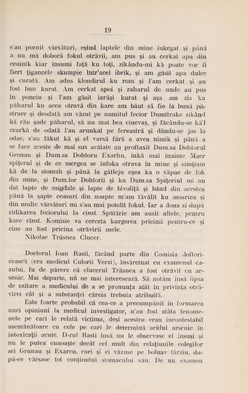 s’au pornit varsaturi, e§lnd laptele din mine inkegat si pana a nu ma dobora fokul otravii, am pus si au cerkat apa din ceainik kiar insumi fafa ku tofi, zikandu-mi ka poate vor fi fiert tigancele skumpie intr’acel ibrik, $i am gasit apa dulce si curata. Am adus klondirul ku rom §i l’am cerkat $i _au fost bun kurat. Am cerkat apoi §i zaharul de unde au pus in ponciu §i Fam gasit iara§i kurat §i a§a am zis ka paharul ku acea otrava din kare am baut sa fie la buna pdr strare §i deodata am vazut pe numitul fecior Dumitrake zikand ka rau §ade paharul, sa nu mai bea cineva§, §i facandu-se ka’l cearka de odata l’au arunkat pe fereastra §i dandu-se jos la odae, s au fakut ka §i el varsa fara a avea nimik si pana a se face aceste de mai sus aratate au proftaxit Dum.sa Dolitornl Gronau si Dum.sa Dohtoru Exarhu, inka mai inainte Maer spiterul si de ce mergea se infoka otrava in mine §i simtiam ka de la stoniah si pana la gatleju esea ka o vapae de fok din mine, si Dum.lor Dohtorii §i ku Dum.sa Spiteriul mi au dat lapte de migidfa'le §i lapte de bivoli^a §i band din acestea pana la §apte ceasuri din noapte m’arn tavalit ku moartea $i din multe varsaturi mi s’au mai potolit fokul. Iar a doua zi idupa ridikarea feciorului la cinst. Spatarie am auzit altele, pentru kare cinst. Komisie va cerceta kurgerea pricinii pentru-ce §i cine au fost pricina otravirii mele. Nikolae Trasnea Clucer. Doctorul Ioan Rasti, facand parte din Comisia doftori- ceasca (era medicul Culorii Verzi), insarcinat cu examenul ca- zului, fu de parere ca clucerul Trasnea a fost otravit cu ar- senic. Mai departe, nd ne mai intereseaza. Sa notam insa lipsa de ezitare a medicului dfe a se pronunja atat in privinfa otra- virei cat $i a substaniei careia trebuia atribuita. Este foarte probabil ca cea-ce a precumpanit in formarea unei opiniuni la medicul investigator, n’au fost atata fenome- nele pe cari le relata victima, desi acestea erau incontestabil asemanatoare cu cele pe cari le determiria acidul arsenic in intoxica|;ii acute. D-rul Rasti insa riu le observase el insu§i si nu le putea cunoaste decat cel niult din relafLunile colegilor sei Grunau §i Exarcu, cari si ei vazuse pe bolriav tarziu, du- pa-ce varsase tot con|inutui stomacului sau. De un examen