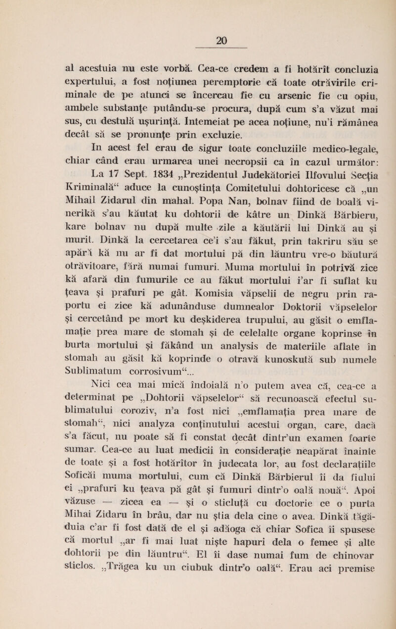 al acestuia nu este vorba. Cea-ce credem a fi hotarit concluzia expertului, a fost nojiunea peremptorie ca toate otravirile cri- minale de pe atunci se incercau fie cu arsenic fie cu opiu. ambele substante putandu-se procura, dupa cum s’a vazut mai sus, cu destula u§urinta. Intemeiat pe acea nofiune, nu'i ramanea decat sa se pronunje prin excluzie. In acest fel erau de sigur toate concluziile medico-legale, chiar cand erau urmarea unei necropsii ca in cazul urmator: La 17 Sept. 1834 „Prezidentul Judekatoriei Ilfovului Secjia Kriminalau aduoe la cuno§tin|:a Comitetului dohtoricesc ca „un Mihail Zidarul din mahal. Popa Nan, bolnav fiind de boala vi- nerika s’au kautat ku dohtorii de katre un Dinka Barbieru, kare bolnav nu dupa multe zile a kautarii lui Dinka au $i murit. Dinka la cercetarea ce’i s’au fakut, prin takriru sau se apari ka nu ar fi dat mortului pa din launtru vre-o bautura otravitoare, fara numai fumuri. Muma mortului in potrlva zice ka afara din fumurile ce au fakut mortului i’ar fi suflat ku teava §i prafuri pe gat. Komisia vapselii de negru prin ra- portu ei zioe ka adunanduse dumnealor Doktorii vapselelor §i cercetand pe mort ku de^kiderea trupului, au gasit o emfla- matie prea niare de stomah §i de celelalte organe koprinse in burta mortului §i fakand un analysis de materiile aflate in stomah au gasit ka koprinde o otrava kunoskuta sub numele Sublimatum corrosivumcc... Nici cea mai mica indoiala n’o putem avea ca, cea-ce a determinat pe „Dohtorii vapselelorcc sa recunoasca efectul su- blimatului coroziv, n’a fost nici „emflama(ia prea inare de stomahcc, nici analyza continutului acestui organ, care, dacii s’a facut. nu poate sa fi constat decat dintr’un examen foarte / sumar. Cea-ce au luat medicii in consideratie neaparat inainte de toate :§i a fost hotaritor in judecata lor, au fost declaratiile Soficai muma mortului, cum ca Dinka Barbierul ii da fiului ei „prafuri ku ^eava pa gat si fumuri dintr’o oala noua:c. Apoi vazuse — zioea ea — §i o sticluj:a cu doctorie ce o purta Mihai Zidaru in brau, dar nu §tia dela cine o avea. Dinka tagii- duia c’ar li fost data de el §i adaoga ca chiar Sofica ii spusese ca mortul „ar fi mai luat ni§te hapuri dela o femee §i alte dohtorii pe din launtrucc. E1 ii dase numai fum de chinovar stidos. „Tragea ku un ciubuk dintr’o oalacc. Erau aci premise