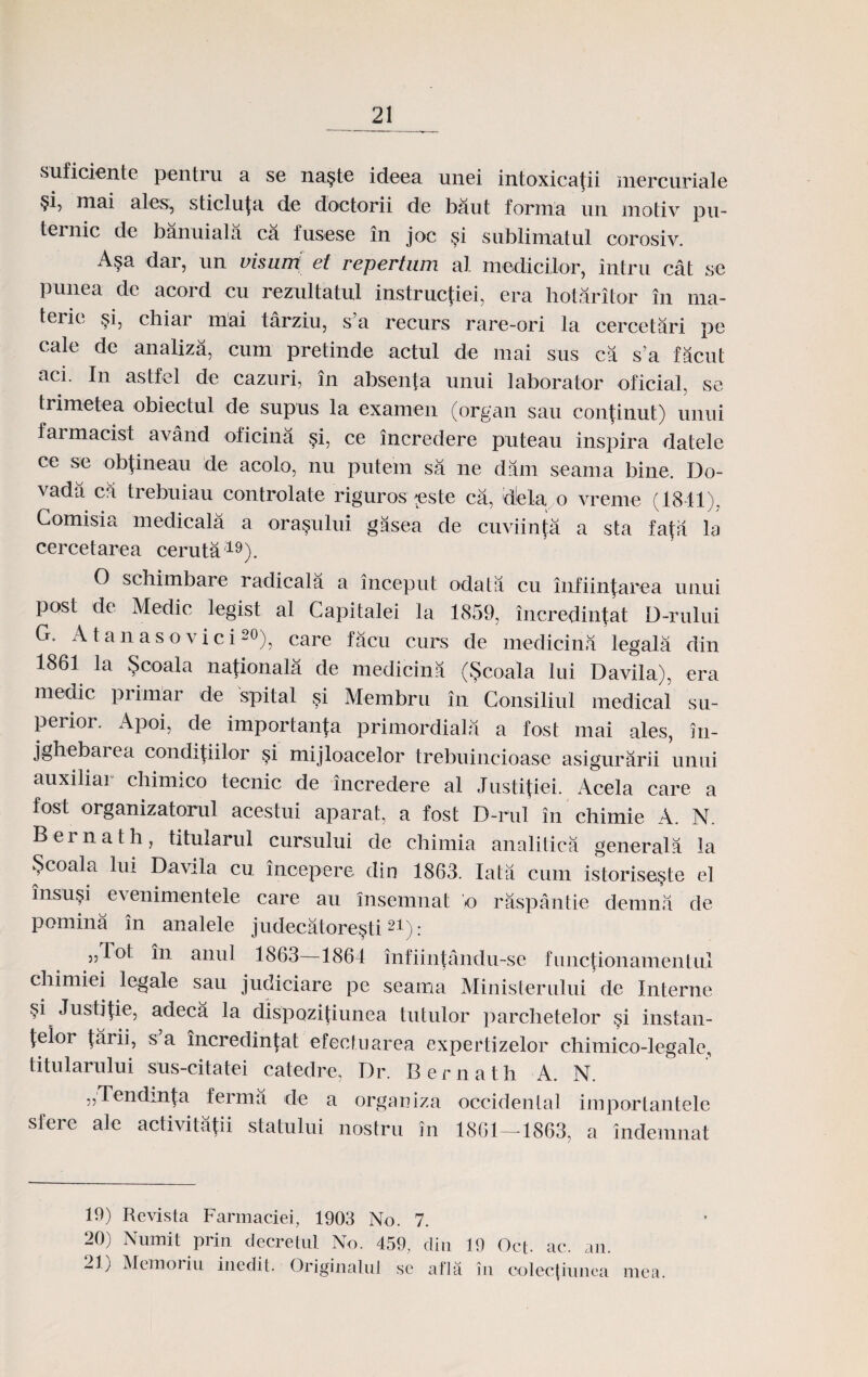 suficiente pentru a se najte ideea unei intoxicatii mercuriale §i, mai ales, sticluta de doctorii de baut forma un motiv pu- teinic de banuiala ca fusese in joc §i sublimatul corosiv. Asa dar, un visum et repertum al medicilor, intru cat se punea de acord cu rezultatul instructiei, era hotaritor in ma- terie §i, chiar mai tarziu, s’a recurs rare-ori la cercetari pe cale de analiza, cum pretinde actul de mai sus ca s'a facut aci. In astfel de cazuri, in absenta unui laborator oficial, se trimetea obiectul de supus la examen (organ sau continut) unui farmacist avand oticina §i, ce incredere puteau inspira datele ce se obtineau de acolo, nu putein sa ne dam seama bine. Do- vada ca trebuiau controlate riguros este ca, dela o vreme (1841), Gomisia medicala a ora^ului gasea de cuviinta a sta fafa la cercetarea ceruta19). O schimbare radicala a inceput odata cu infiintarea unui post de Medic legist al Capitalei la 1859, incredintat D-rului G. A tanas ovici20), care facu curs de medicina legala din 1861 la $coala nationala de medicina ($coala lui Davila), era rnedic primar de spital si Mernbru in Consiliul medical su- perior. Apoi, de importanta primordiala a fost mai ales, in- jghebai ea conditiilor §i mijloacelor trebuincioase asigurarii unui auxiliar chimico tecnic de incredere al Justitiei. Acela care a fost organizatorul acestui aparat, a fost D-rul in chimie A. N. Bernath, titularul cursului de chimia analitica generala la §coala lui Davila cu incepere din 1863. Iata cum istorise§te el insusi evenimentele care au insemnat o raspantie demna de pomina in analele judecatoresti21): ,,rot in anul 1863—1864 infiintandu-se functionamentul chimiei legale sau judiciare pe seama Ministerului de Interne §i Justitie, adeca la dispozitiunea tutulor parclietelor si instan- telor tarii, s a incredintat efectuarea expertizelor chimico-legale, titularului sus-citatei catedre, Dr. Bernath A. N. „Tendinta ferma de a orgauiza occidenlal importantele sleie ale activitafii statului nostru in 1861—-1863, a indemnat 19) Revista Farmaciei, 1903 No. 7. 20) Numit prin decretul No. 459, din 19 Oct. ac. an. -1) Memoriu inedit. Originahil se afla in colec|iunea mea.