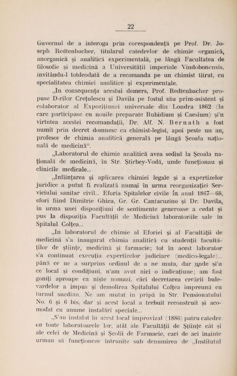Guvernul de a interoga prin coresponden|a pe Prof. Dr. Jo- seph Redtenbacher, titularul catedrelor de chimie organica, anorganica §i analitica experimentala, pe langa Facultatea de filosofie si medicina a Universitatii imperiale Yindobonensis, invitandu-1 totdeodata de a recomanda pe un chimist titrat, cu specialitatea chimiei analitice §i experimentale. „In consequenta acestui demers, Prof. Redtenbacher pro- puse D-rilor Cretulescu §i Davila pe fostul sau prim-asistent §i colaborator al Expozitiunei universale din Londra 1862 (la care participase cu nouite preparate Rubidium §i Caesium) §i’n virtutea acestei recomandatii, Dr. Alf. N. Bernath a fost numit prin decret domnesc ca chimist-legist, apoi peste un an, profesor de chimia analitica generala pe langa ^coala natio- nala de medicina“. „Laboratorul de chimie analitica avea sediul la $coala na- tionalii de medicina, in Str. $tirbey-Voda, unde functionau §i clinicile medicale... „Infiintarea si aplicarea chimiei legale §i a expertizelor juridice a putut fi realizata numai in urma reorganizatiei Ser- viciului sanitar civil... Eforia Spitalelor civile m anul 1867—68, efori fiind Dimitrie Ghica, Gr. Gr. Cantacuzino §i Dr. Davila, in urma unei dispozitiuni de sentimente generoase a cedat si pus la dispozitia Facultatii de Medicina laboratoriile sale in Spitalul Coltea... „In laboratorul de chimie al Eforiei §i al Facultatii de medicina s’a inaugurat chimia analitica cu studentii faculta- (ilor de stiin(e, medicina si farmacie; tot in acest laborator s’a continuat executia expertizelor judiciare (medico-legale)... pana ce ne a surprins ordinul de a ne muta, dar njnde si'ii ce local si conditiuni, n7am avut nici o indicatiune; am fost goni(i aproape ca niste nomazi, caci decretarea crearii bule- vardelor a impus si demolirea Spitalului Col(ea impreuna cu turnul suedian. Ne am mutat in pripa in Str. Pensionatului No. 6 §i 6 bis, dar §i acest local a trebuit reconstruit si aco- modat cu anume instalari speciale... „S\au instalat in acest locat improvizat (1886) patru catedre eo toate laboratoarele lor, atat ale Faculta(ii de Stiinte cat si ale celei de Medicina $i Scolii de Farmacie, cari de aci inainte urmau sa Innc(ioneze intrunite sub denumirea de „Institutul