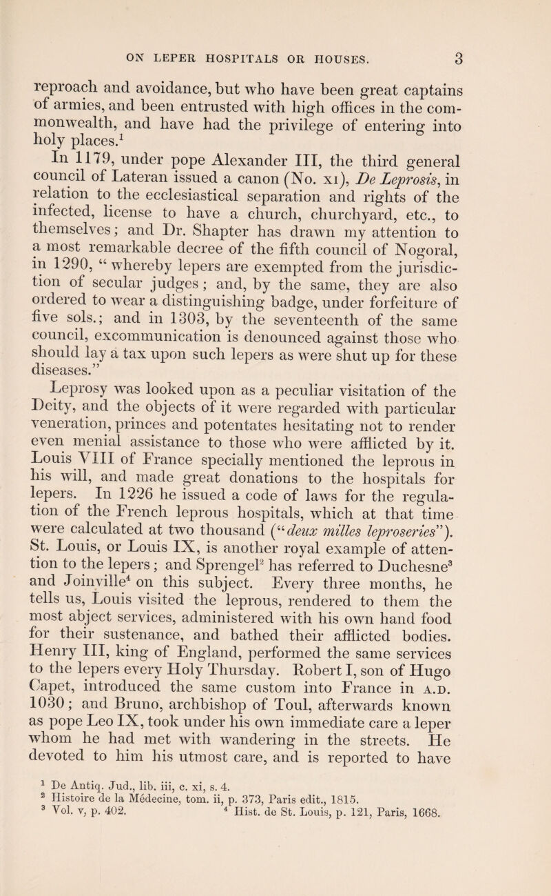 reproacli and avoidance, but who have been great captains of armies, and been entrusted with high offices in the com- monwealth, and have had the privilege of entering into holy places.1 In 1179, under pope Alexander III, the third general council of Lateran issued a canon (No. xi), De Lejorosis, in relation to the ecclesiastical separation and rights of the infected, license to have a church, churchyard, etc., to themselves; and Dr. Shapter has drawn my attention to a most remarkable decree of the fifth council of Nogoral, in 1290, “ whereby lepers are exempted from the jurisdic- tion ot secular judges ; and, by the same, they are also ordered to wear a distinguishing badge, under forfeiture of five sols.; and in 1303, by the seventeenth of the same council, excommunication is denounced against those who sliould lay a tax upon such lepers as were shut up for these diseases.” Leprosy was looked upon as a peculiar visitation of the Deity, and the objects of it were regarded with particular veneration, princes and potentates hesitating not to render even menial assistance to those who were afflicted by it. Louis VIII of France specially mentioned the leprous in his will, and made great donations to the hospitals for lepers. In 1226 he issuecl a cocle of laws for the regula- tion of the French leprous hospitals, which at tliat time were calculated at two thousand (Udeux milles leproseries”). St. Louis, or Louis IX, is another royal example of atten- tion to the lepers ; and Sprengel2 has referred to Duchesne3 ancl Joinville4 on this subject. Every three months, he tells us, Louis visited the leprous, renclered to them the most abject services, administered with his own hancl food for their sustenance, and bathed their afflicted bodies. Henry III, king of England, performed the same services to the lepers every Holy Thursclay. Eobert I, son of Hugo Capet, introduced the same custom into France in a.d. 1030; and Bruno, archbishop of Toul, afterwards known as pope Leo IX, took under his own immediate care a leper wfflom he had met with wandering in the streets. ILe devotecl to him his utmost care, and is reported to have 1 De Antiq. Jud., lib. iii, c. xi, s. 4. 2 Ilistoire de la Medecine, tom. ii, p. 373, Paris edit., 1815. 3 Vol. v, p. 402. 4 Hist. de St. Louis, p. 121, Paris, 1668.