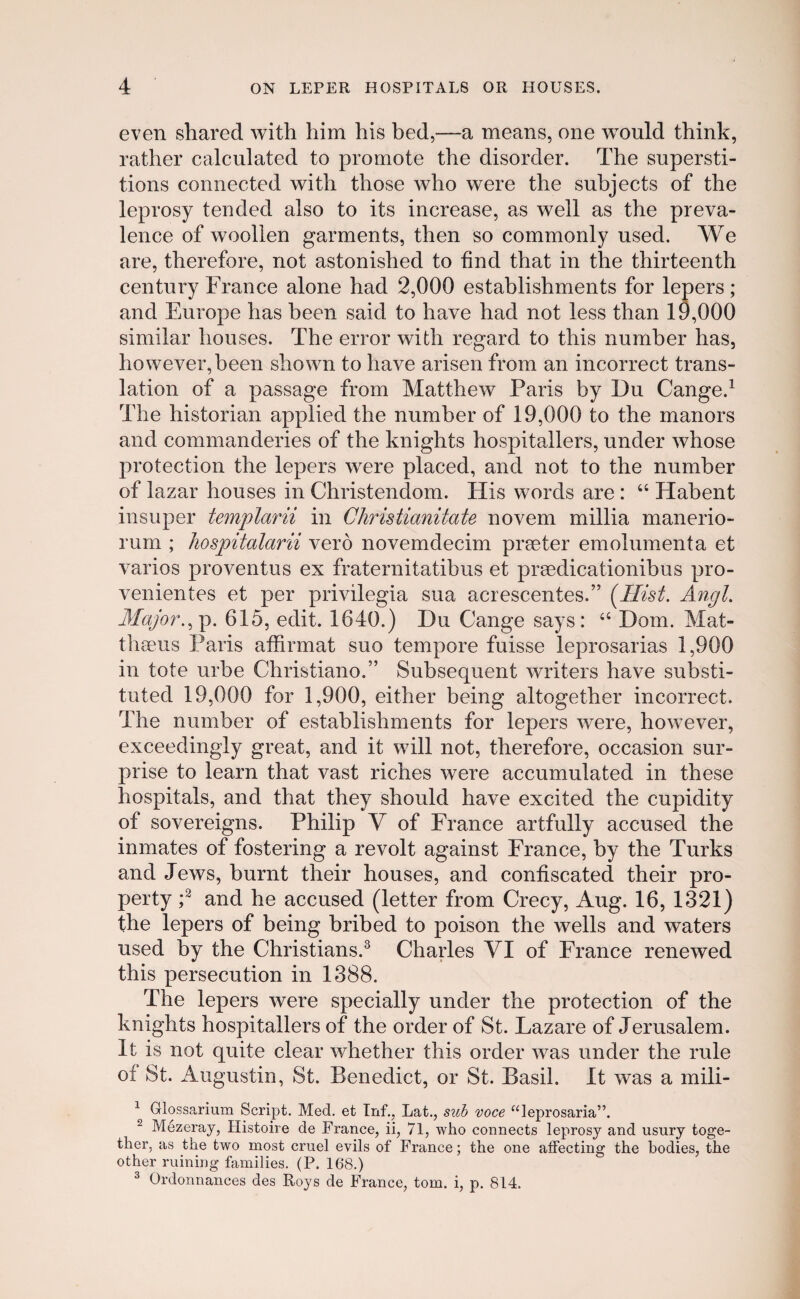 even shared with him his bed,—a means, one would think, rather calculated to promote the disorder. The supersti- tions connected with those who were the subjects of the leprosy tended also to its increase, as well as the preva- lence of woollen garments, then so commonly used. We are, therefore, not astonished to hnd that in the thirteenth century France alone had 2,000 establishments for lepers; and Europe has been said to have had not less than 19,000 similar houses. The error with regard to this numher has, however,been shown to have arisen from an incorrect trans- lation of a passage from Matthew Paris by Du Cange.1 The historian applied the numher of 19,000 to the manors and commanderies of the knights hospitallers, under whose protection the lepers were placed, and not to the numher of lazar houses in Christendom. His words are : 44 Hahent insuper templarii in Christianitate novem millia manerio- rum ; hospitalarii vero novemdecim prseter emolumenta et varios proventus ex fraternitatibus et prsedicationibus pro- venientes et per privilegia sua acrescentes.” (Ilist. Angl. Major.,p. 615, edit. 1640.) Du Cange says: 44 Dom. Mat- thseus Paris affirmat suo tempore fuisse leprosarias 1,900 in tote urhe Christiano.” Subsequent writers have substi- tuted 19,000 for 1,900, either being altogether incorrect. The number of establishments for lepers were, however, exceedingiy great, and it will not, therefore, occasion sur- prise to learn that vast riches were accumulated in these hospitals, and that they should have excited the cupidity of sovereigns. Philip V of France artfully accused the inmates of fostering a revolt against France, by the Turks and Jews, burnt their houses, and contiscated their pro- perty ;2 and he accused (letter from Crecy, Aug. 16, 1321) the lepers of being bribed to poison the wells and waters used by the Christians.3 Charles VI of France renewed this persecution in 1388. The lepers were specially under the protection of the knights hospitallers of the order of St. Lazare of Jerusalem. It is not quite clear whether this order was under the rule of St. Augustin, St. Benedict, or St. Basil. It was a mili- 1 Ulossarium Script. Med. et Inf., Lat., sub voce “leprosaria”. 2 Mezeray, Histoire de France, ii, 71, who connects leprosy and usury toge- ther, as the two most cruel evils of France; the one atfecting the bodies, the other ruining families. (P. 16*8.) 3 Ordonnances des Roys de France, tom. i, p. 814.