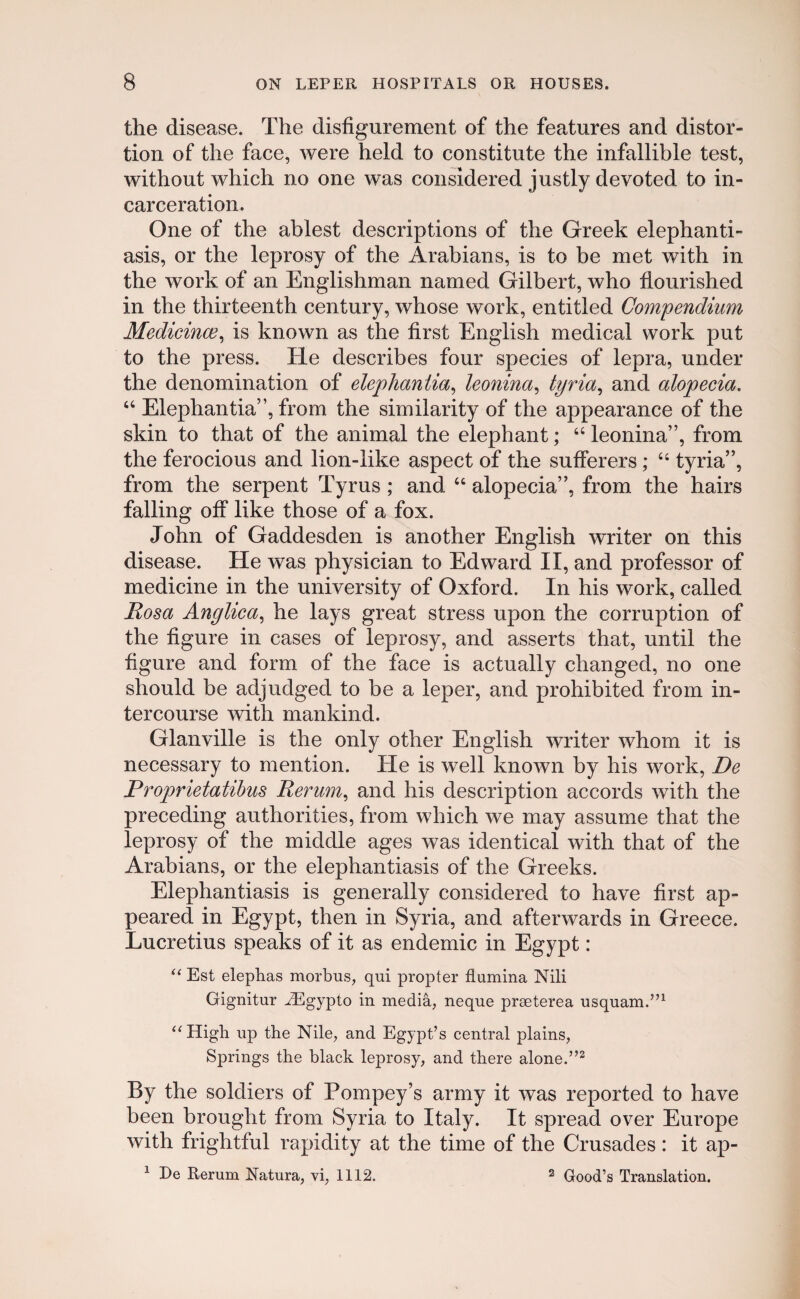 the disease. The disfigurement of the features and distor- tion of the face, were held to constitute the infallible test, without which no one was considered justly devoted to in- carceration. One of the ablest descriptions of the Greek elephanti- asis, or the leprosy of the Arabians, is to be met with in the work of an Englishman named Gilbert, who flourished in the thirteenth century, whose work, entitled Compendium Medicince, is known as the first English medical work put to the press. He describes four species of lepra, under the denomination of elephaniia, ieonina, tyria, and alopecia. “ Elephantia”, from the simiiarity of the appearance of the skin to that of the animal the elephant; “ leonina”, from the ferocious and lion-like aspect of the suflerers; “ tyria”, from the serpent Tyrus ; and “ alopecia”, from the hairs falling off like those of a fox. John of Gaddesden is another English writer on this disease. He was physician to Edward II, and professor of medicine in the university of Oxford. In his work, called Rosa Anglica, he lays great stress upon the corruption of the figure in cases of leprosy, and asserts that, until the figure and form of the face is actually changed, no one should be adjudged to be a leper, and prohibited from in- tercourse with mankind. Glanville is the only other English writer whom it is necessary to mention. He is well known by his work, De Proprietatibus Rerum, and his description accords with the preceding authorities, from which we may assume that the leprosy of the middle ages was identical with that of the Arabians, or the elephantiasis of the Greeks. Elephantiasis is generally considered to have first ap- peared in Egypt, then in Syria, and afterwards in Greece. Lucretius speaks of it as endemic in Egypt: “ Est elephas morbus, qui propter flumina Nili Gignitur iEgypto in media, neque praeterea usquam.”1 “High up the Nile, and Egypt’s central plains, Springs the black leprosy, and there alone.”2 By the soldiers of Pompey’s army it was reported to have been brought from Syria to Italy. It spread over Europe with frightful rapidity at the time of the Crusades: it ap- 1 De Rerum Natura, vi, 1112. 2 Good’s Translation.