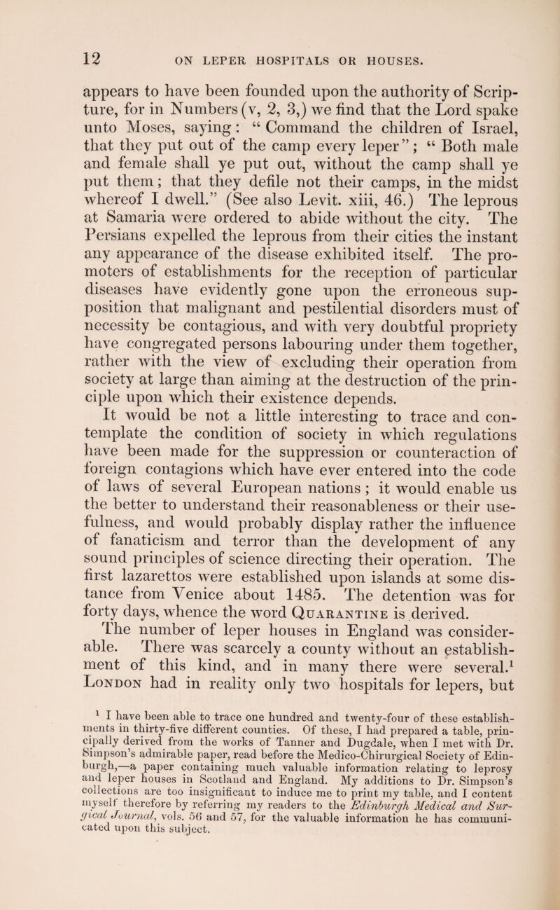 appears to have been founded upon the authority of Scrip- ture, for in Numhers (v, 2, 3,) we find that the Lord spake unto Moses, saying: “ Command the children of Israel, that they put out of the camp every leper”; “ Both male and female shall ye put out, without the camp shall ye put them; that they defile not their camps, in the midst whereof I dwell.” (See also Levit. xiii, 46.) The leprous at Samaria were ordered to abide without the city. The Persians expelled the leprous from their cities the instant any appearance of the disease exhibited itself. The pro- rnoters of establishments for the reception of particular diseases have evidently gone upon the erroneous sup- position that malignant and pestilential disorders must of necessity be contagious, and with very doubtful propriety have congregated persons labouring under them together, rather with the view of excluding their operation from society at large than aiming at the destruction of the prin- ciple upon which their existence depends. It wouid be not a little interesting to trace and con- template the condition of society in which regulations have been made for the suppression or counteraction of foreign contagions which have ever entered into the code of laws of several European nations ; it would enable us the better to understand their reasonableness or their use- fulness, and would probably display rather the influence of fanaticism and terror than the development of any sound principles of science directing their operation. The first lazarettos were established upon islands at some dis- tance froin \ enice about 1485. The detention was for forty days, whence the word Quarantine is derived. The number of leper houses in England was consider- able. There was scarcely a county without an establish- ment of this kind, and in many there were several.1 London had in reality only two hospitals for lepers, but 1 I liave been able to trace one hundred and twenty-four of these establish- ments in thirty-five diiferent counties. Of these, I had prepared a table, prin- cipally derived from the works of Tanner and Dugdale, when I met with Dr. bimpson’s admirable paper, read before the Medico-Chirurgical Society of Edin- burgh, a paper containing much valuable information relating to leprosy and leper houses in Scotland and England. My additions to Dr. Simpson’s codections are too insignificant to induce me to print my table, and I content myselt therefore by referring my readers to the Edinburgh Medical and Sur- gicat Journal, vols. 56 and 57, for the valuable information he has communi- cated upon this subject.