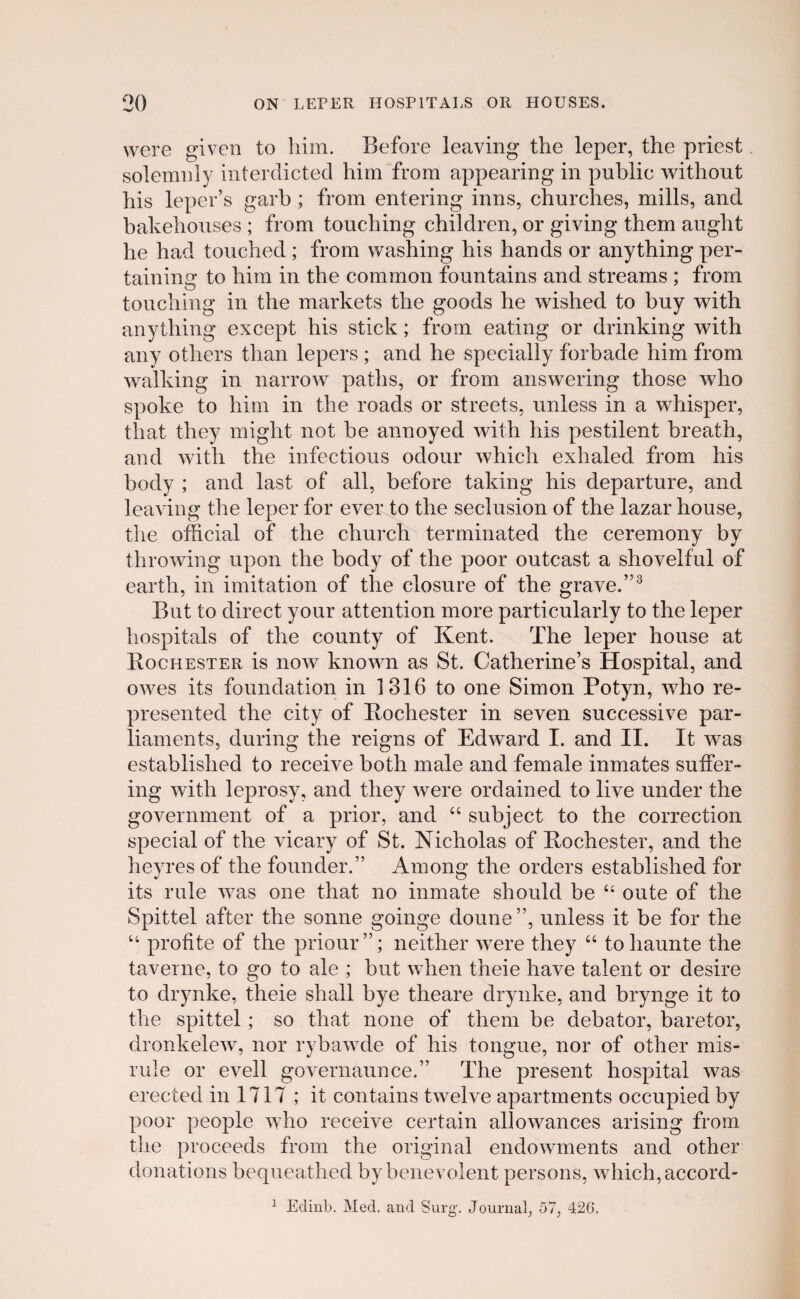 were given to him. Before leaving the leper, the priest solemnly interdicted him from appearing in public without his leper’s garb; from entering inns, churches, mills, and bakehouses ; from touching children, or giving them aught he had touched ; from washing his hands or anything per- tainina: to hiin in the common fountains and streams ; from touching in the markets the goods he wished to buy with anytliing except his stick; frorn eating or drinking with any others than lepers ; and he specially forbade him from walking in narrow paths, or from answering those who spoke to him in the roads or streets, unless in a whisper, that they miglit not be annoyed with his pestilent breath, and with the infectious odour which exhaled from his body ; and last of all, before taking his departure, and leaving the leper for ever to the seclusion of the lazar house, the official of the church terminated the ceremony by throwing upon the body of the poor outcast a shoveiful of earth, in imitation of the closure of tlie grave.”3 But to direct your attention more particularly to the leper hospitals of the county of Kent. The leper house at IIochester is now known as St. Catherine’s Hospital, and owes its foundation in 1316 to one Simon Potyn, who re- presented tlie city of Pochester in seven successive par- liaments, during the reigns of Edward I. and II. It was established to receive both male and female inmates suifer- ing with leprosy, and tliey were ordained to live under the government of a prior, and “ subject to the correction special of the vicary of St. Nicholas of Pochester, and the heyres of the founder.” Among the orders established for its rule was one that no inmate should be “ oute of the Spittel after the sonne goinge doune”, unless it be for the “ profite of the priour”; neither were they u to haunte the taverne, to go to ale ; but when theie have talent or desire to drynke, theie shall bye theare drynke, and brynge it to the spittel; so that none of them be debator, baretor, dronkelew, nor rybawde of his tongue, nor of other mis- rule or evell governaunce.” The present hospital was erected in 1717 ; it contains twelve apartments occupied by poor people who receive certain allowances arising from the proceeds from the original endowments and other donations bequeathed bybenevolent persons, which,accord- 1 Edinb. Med. and Surg. Journal, 57, 426.