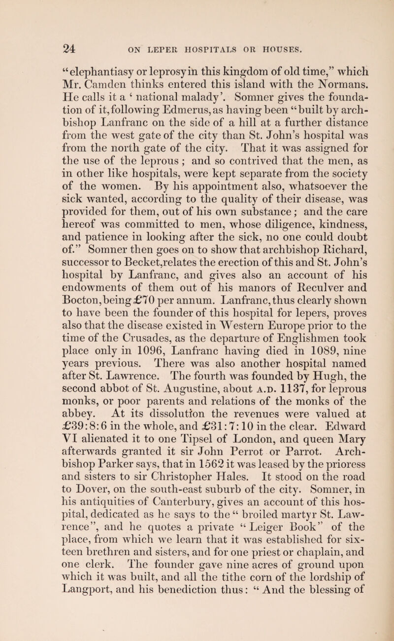 44 elephantiasy or leprosyin this kingdom of old time,” which Mr. Camden thinks entered this island with the Normans. He calls it a 4 national malady’. Somner gives the founda- tion of it,following Edmerus, as having been Ubuilt by arch- bishop Lanfranc on the side of a hill at a further distance from the west gate of the city than St. John’s hospital was from the north gate of the city. That it was assigned for the use of the leprous ; and so contrived that the men, as in other like hospitals, were kept separate from the society of the women. By his appointment also, whatsoever the sick wanted, according to the quality of their disease, was provided for them, out of his own substance; and the care hereof was committed to men, whose diligence, kindness, and patience in looking after the sick, no one could doubt of.” Somner then goes on to show that archbishop Bichard, successor to Becket,relates the erection of this and St. John’s hospital by Lanfranc, and gives also an account of his endowments of them out of his manors of Beculver and Bocton,being£70 per annum. Lanfranc,thus clearly shown to have been the founder of this hospital for lepers, proves also that the disease existed in Western Europe prior to the time of the Crusades, as the departure of Englishmen took place only in 1096, Lanfranc having died in 1089, nine years previous. There was also another hospital named after St. Lawrence. The fourth was founded by Hugh, the second abhot of St. Augustine, about a.d. 1137, for leprous monks, or poor parents and relations of the monks of the abbey. At its dissolution the revenues were valued at £39:8:6 in the whole, and £31:7:10 in the clear. Edward VI alienated it to one Tipsel of London, and queen Mary afterwards granted it sir John Perrot or Parrot. Arch- bishop Parker says, that in 1562 it was leased by the prioress and sisters to sir Christopher Hales. It stood on the road to Dover, on the south-east suburb of the city. Somner, in his antiquities of Canterbury, gives an account of this hos- pital, dedicated as he says to the 44 broiled martyr St. Law- rence”, and he quotes a private 44 Leiger Book” of the place, from which we learn that it was established for six- teen brethren and sisters, and for one priest or chaplain, and one clerk. The founder gave nine acres of ground upon which it was built, and all the tithe corn of tlie lordship of Langport, and his benediction thus: 44 And the blessing of