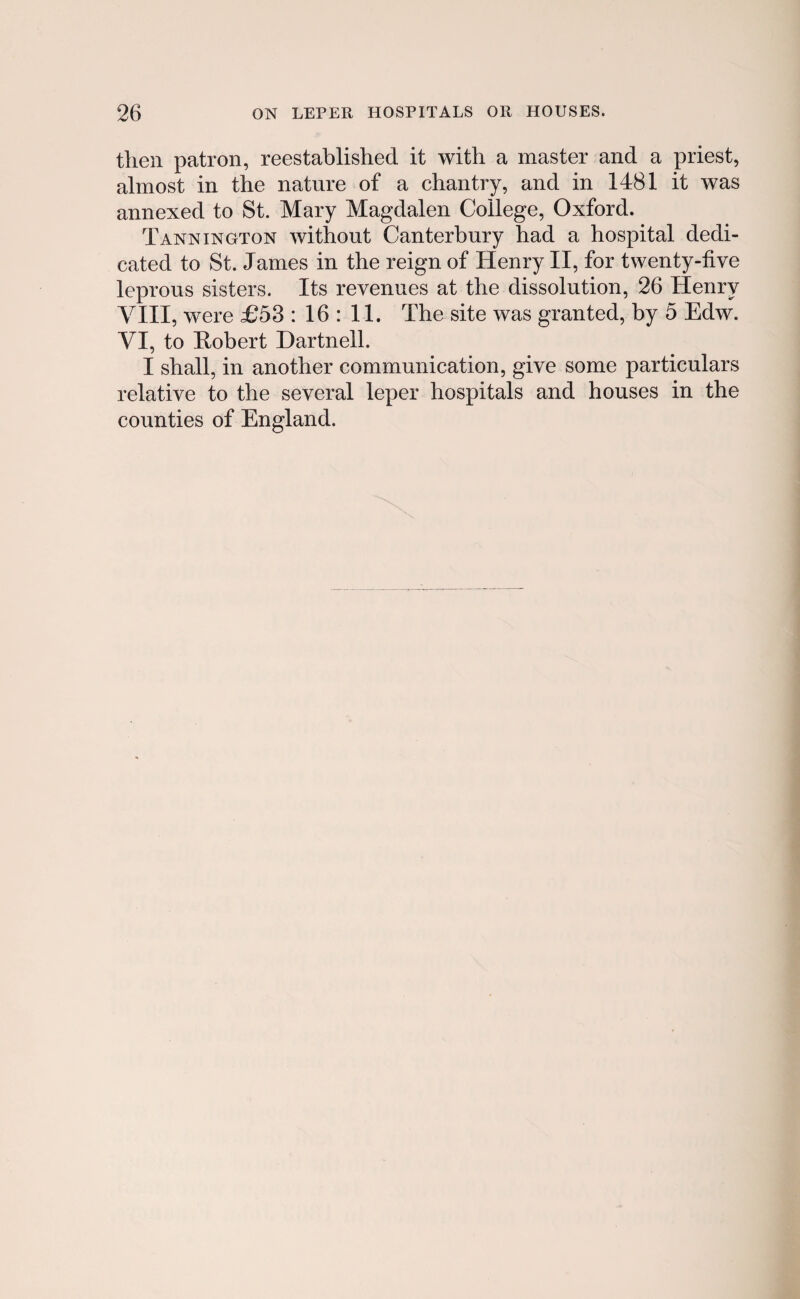 then patron, reestablished it with a master and a priest, almost in the nature of a chantry, and in 1481 it was annexed to St. Mary Magdalen College, Oxford. Tannington without Canterbury had a hospital dedi- cated to St. James in the reign of Henry II, for twenty-five leprous sisters. Its revenues at the dissolution, 26 Henry VIII, were £53 : 16 : 11. The site was granted, by 5 Edw. VI, to Eobert Dartnell. I shall, in another communication, give some particulars relative to the several leper hospitals and houses in the counties of England.