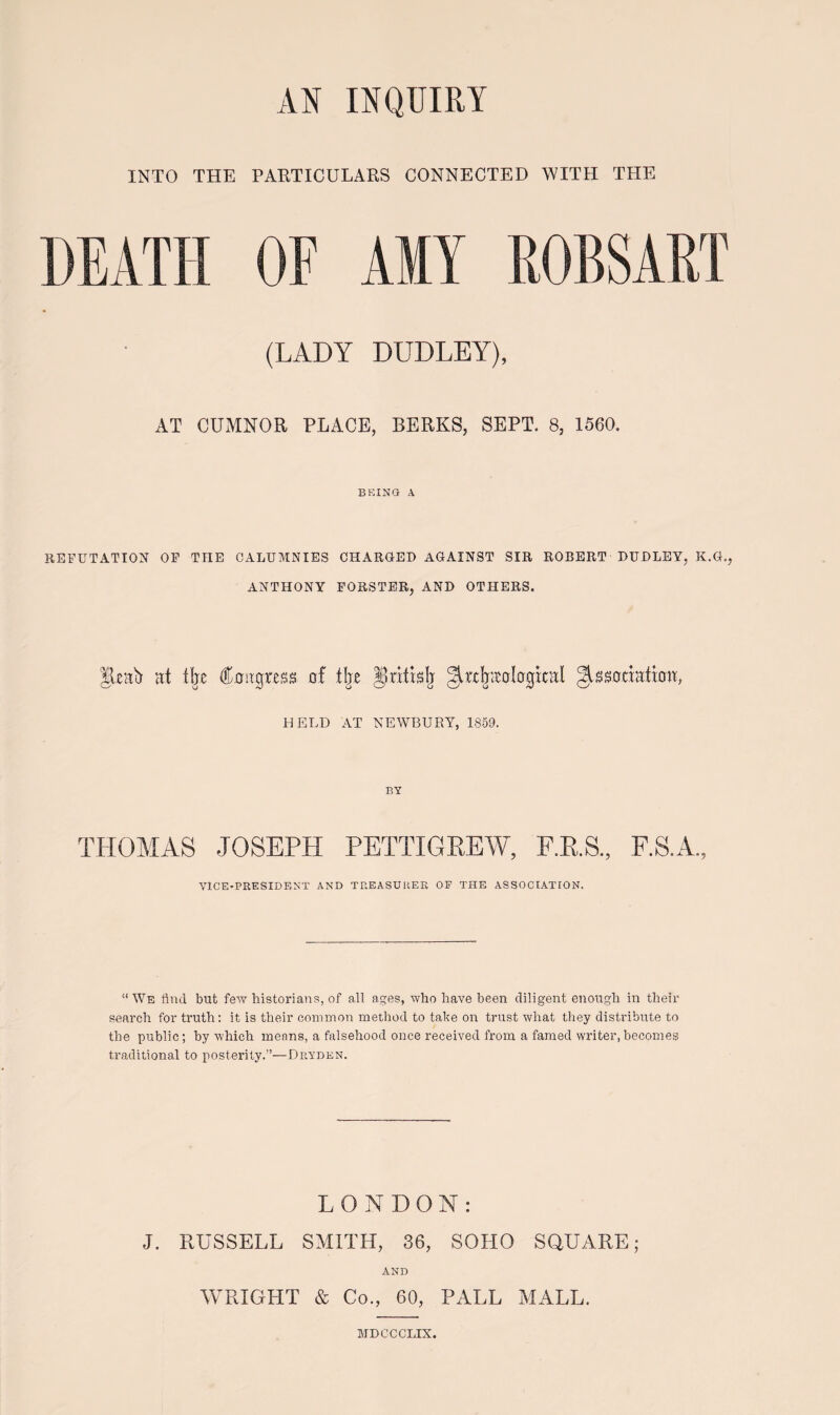 INTO THE PARTICULARS CONNECTED WITH THE DEATH (LADY DUDLEY), AT CUMNOR P.LACE, BERKS, SEPT. 8, 1560. BEING A REFUTATION OF TIIE CALUMNIES CHARGED AGAINST SIR ROBERT DUDLEY, K.G., ANTHONY FORSTER, AND OTHERS. |leab at tbe fctgtess of t!je Jritklj ^rrijtrologkal ^ssoriaftmt, HELD AT NEWBURY, 1859. BY THOMAS JOSEPH PETTIGREW, E.R.S., F.S.A., VICE-PRESIDENT AND TREASUHEK OF THE ASSOCIATION. “We flnd but few bistorians, of all ages, who have been diligent enougli in their search for truth: it is their common method to tahe on trust what they distrihute to the public; hy which menns, a falsehood once received from a famed writer, becomes ti'aditional to posterity.”—Dryden. L O N D O N : J. RUSSELL SMITH, 36, SOHO SQUARE; AND WRIGHT & Co., 60, PALL MALL. MDCCCLIX.