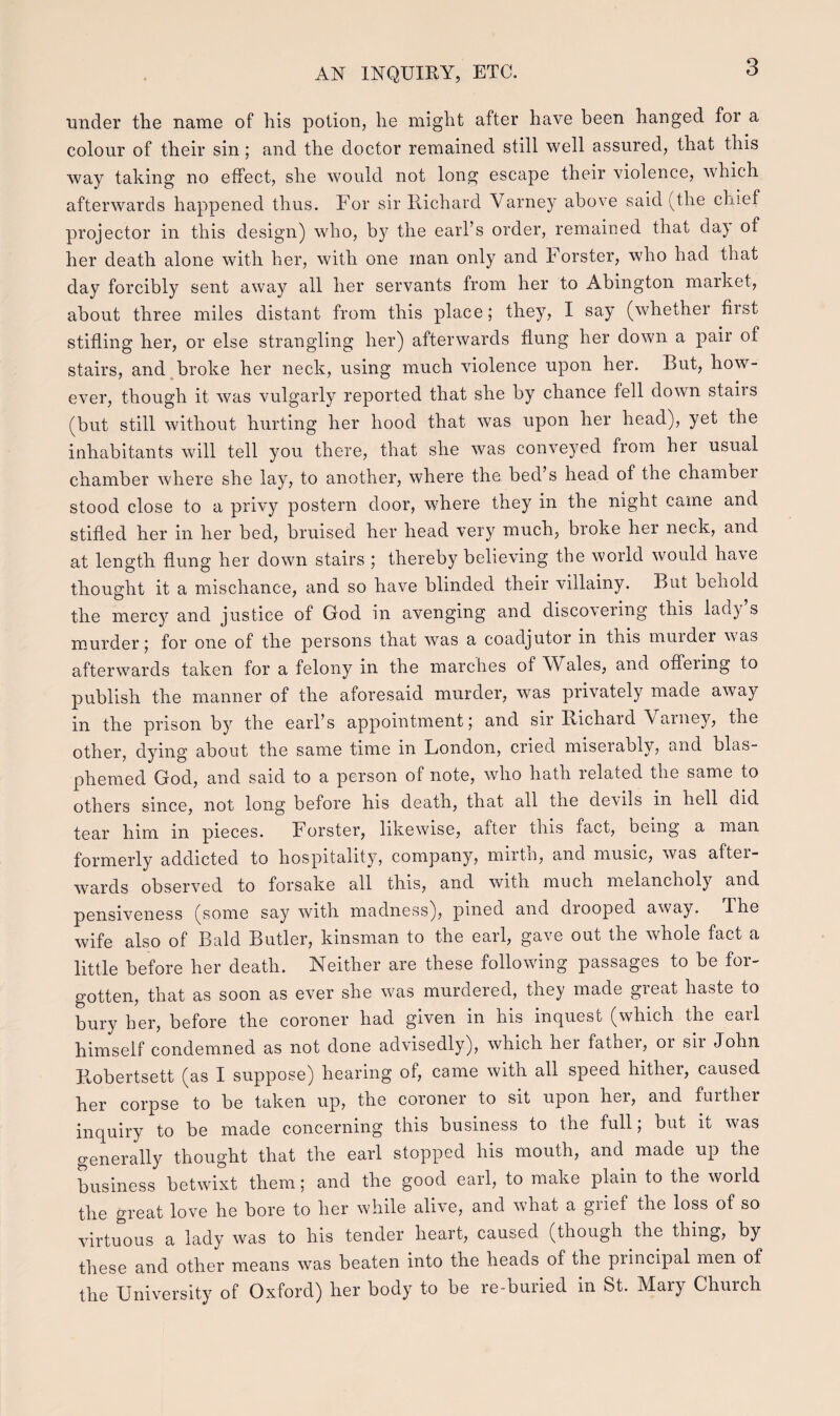 under the name of his potion, he might after have been hanged for a colour of their sin ; and the doctor remained still well assured, that this way taking no effect, she would not long escape their violence, which afterwards happened thus. For sir Richard Varney above said (the chief projector in this design) who, by the earl’s order, remained that day of her death alone with her, with one man only and Forster, who had that day forcibly sent away all her servants from her to Abington market, about three miles distant from this place; they, I say (whether first stifling her, or else strangling her) afterwards flung her down a pair of stairs, and broke her neck, using much violence upon her. Lut, how- ever, though it was vulgarly reported that slie by chance fell down stairs (but still without hurting her hood that was upon her head), yet the inhabitants will tell you there, that she was conveyed from her usual chamber where she lay, to another, where the bed’s head of the chambei stood close to a privy postern door, where they in the night caine and stifled her in her bed, bruised her head very much, broke her neck, and at length flung her down stairs ; thereby believing the world would have thought it a mischance, and so have blinded their viilainy. But behold the mercy and justice of God in avenging and discovering this lad) s murder; for one of the persons that was a coadjutor in this murder was afterwards taken for a felony in the marches of Wales, and offeiing to publish the manner of the aforesaid murder, was privately made away in the prison by the earl’s appointment; and sir Bichard V arney, the other, dying about the same time in London, cried miseiably, and blas- phemed God, and said to a person of note, who hath relaied the same to others since, not long before his death, that all the cleAils in liell dicl tear him in pieces. Forster, likewise, after this fact, being a man formerly addicted to hospitality, company, mirth, and music, was aftei- wards observed to forsake all this, and with much melancholy and pensiveness (some say with madness), pined and drooped away. The wife also of Balcl Butler, kinsman to the eail, gave out the whole fact a little before her deatli. Neither are these following passages to be for- gotten, that as soon as ever slre was murdered, they made great haste to bury her, before the coroner had given in his inquest (which the earl himself condemned as not clone advisedly), which her father, or sii John Kobertsett (as I suppose) hearing of, came with all speed hither, caused her corpse to be taken up, the coroner to sit upon her, and further inquiry to be made concerning this business to the full; but it was generally thought that the earl stopped liis mouth, and made up the business betwixt them; and the good earl, to rnake plain to the world the great love he bore to her while alive, and what a grief the loss of so virtuous a lady was to his tender heart, caused (though the thing, by these and other means was beaten into the heads of the principal men of the University of Oxforcl) her body to be re-buried in St. Mary Church