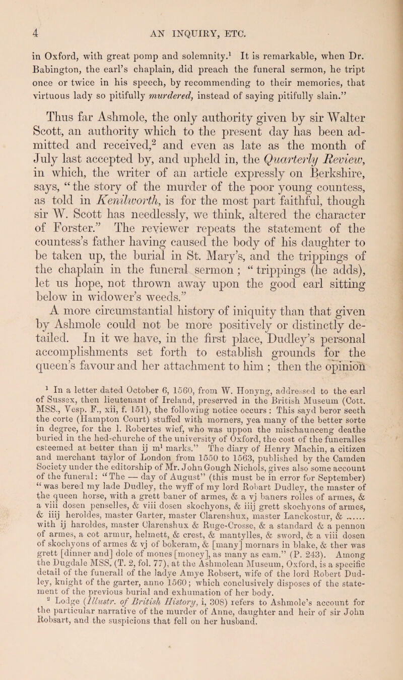 in Oxford, with great pomp and solemnity.1 It is remarkable, when Dr. Babington, the earl’s chaplain, did preach the funeral sermon, he tript once or twice in his speech, by recommending to their memories, that virtuous lady so pitifully murdered, instead of saying pitifully slain.” Thus far Ashmole, the only authority given by sir Walter Scott, an authority which to the present day has been ad- mitted and received,2 * * * & and even as late as the month of July last accepted by, and upheld in, the Quarterly Review, in which, the writer of an article expressly on Berkshire, says, “ the story of the murder of the poor young countess, as told in Kenilworth, is for the most part faithful, though sir W. Scott has needlessly, we think, altered the character of Forster.” The reyiewer repeats the statement of the countess’s father having caused the body of his daughter to be taken up, the burial in St. Mary’s, and the trippings of the chaplain in the funeral sermon; “ trippings (lie adds), let us hope, not thrown away upon the good earl sitting below in widower s weeds/’ A more circumstantial history of iniquity than that given by Ashmole could not be more positively or distinctly de- tailed. In it we have, in the first place, Dudley’s personal accomplishments set forth to establish grounds for the queeifs favour and her attachment to him ; then the opinion 1 In a letter datecl October 6, 1560, from W. Honyng, addressed to the earl of Sussex, then lieutenant of Ireiand, preserved in the British Museum (Cott. MSS., Vesp. F., xii, f. 151), the following notice occurs : This sayd beror seeth the corte (Hampton Court) stuffecl with morners, yea many of the better sorte in degree, for the 1. Robertes wief, who was uppon the mischaunceng deathe buried in the hed-churche of the university of Oxford, the cost of the funeralles esteeined at better than ij m1 marks.” The cliary of Henry Machin, a citizen and merchant taylor of London from 1550 to 1563, publishecl by the Camden Society under the editorship of Mr. John Gough Nichols, gives also some account of the funeral: aThe — day of August” (this must be in error for September) “ was bered my lade Hudley, the wyff of my lord Robart Dudley, the master of the queen horse, with a grett baner of armes, & a vj baners rolles of armes, & a viii dosen penselies, & viii dosen skochyons, & iiij grett skochyons of armes, & iiij heroldes, master Garter, master Clarenshux, master Lanckostur, & _ with ij haroldes, master Clarenshux & Ruge-Crosse, & a standard & a pennon of armes, a cot armur, helmett, & crest, & mantylles, & sword, & a viii dosen of skochyons of armes & vj of bokeram, & [manyj mornars in blake, & ther was grett [dinner and] dole of mones [money], as many as cam.” (P. 243). Among the Dugdaie MSS, (T. 2, fol. 77), at the Ashmolean Museum, Oxford, is a specific detail of the funerali of the ladye Amye Robsert, wife of the lord Robert Dud- ley, knight of the garter, anno 1560; which conclusively disposes of the state- ment of the previous burial ancl exhumation of her body. Lodge (.lllustr. of British History, i, 308) refers to Ashmole’s account for the particular narrative of the rnurder of Anne, daughter and heir of sir John Robsart, and the suspicions that fell on her husband.