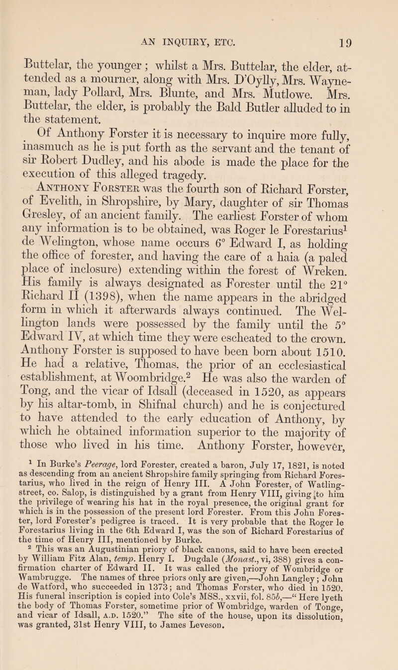 Buttelar, the younger; whilst a Mrs. Buttelar, the elder, at- tended as a mourner, along with Mrs. DTJylly, Mrs. Wayne- man, lady Pollard, Mrs. Blunte, and Mrs. Mutlowe. Mrs. Buttelar, the elder, is probahly the Bald Butler alluded to in the statement. Of Anthony Forster it is necessary to inquire more fully, inasmuch as lie is put forth as the servant and the tenant of sir Robert Duclley, and his abode is made the place for the execution of this alleged tragedy. Anthony Forsteh was the fourth son of Richard Forster, of Evelith, in Shropshire, by Mary, daughter of sir Thomas Gresley, of an ancient family. The earliest Forster of whom any information is to be obtained, was Roger le Forestarius1 de Welington, whose name occurs 6° Edward I, as holding the office of forester, and having the care of a haia (a paled place of inclosure) extending within the forest of Wreken. His family is always designated as Forester until the 21° Richard II (1398), when the name appears in the abridged form in which it afterwarcls always continued. The Wel- lington lands were possessecl by the family until the 5° Edwarcl IV, at which time they were escheated to the crown. Anthony Forster is supposed to have been born about 1510. He had a relative, Thomas. the prior of an ecclesiastical establishment, at Woombriclge.2 He was also the warclen of Tong, and the vicar of Iclsall (deceased in 1520, as appears by his altar-tomb, in Shifnal church) ancl he is conjectured to have attended to the early eclucation of Anthony, by which he obtainecl information superior to the majority of those who livecl in his time. Anthony Forster, howevCr, 1 In Burke’s Peerage, lord Forester, created a baron, July 17, 1821, is noted as descending from an ancient Shropshire family springing from Richard Eores- tarius, who lived in the reign of Henry III. A John Forester, of Watling- street, co. Salop, is distinguished by a grant from Henry VIII, giving |to him the privilege o~f wearing his hat in the royal presence, the original grant for which is in the possession of the present lord Forester. From this John Fores- ter, lord Forester’s pedigree is traced. It is very probable that the Roger le Forestarius living in the 6th Edward I, was the son of Richard Forestarius of the time of Henry III, mentioned by Burke. 2 This was an Augustinian priory of black canons, said to have been erected by William Fitz Alan, temp. Henry I. Dugdale (Monast.,vi, 388) gives a con- firmation charter of Edward II. It was called the priory of Wombridge or Wambrugge. The names of three priors only are given,—John Langley; John de Watford, who succeeded in 1373; and Thomas Forster, who died in 1520. His funeral inscription is copied into Cole’s MSS., xxvii, fol. 855,—“ Here lyeth the body of Thomas Forster, sometime prior of Wombridge, warden of Tonge, and vicar of Idsall, a.d. 1520.” The site of the house, upon its dissolution, was granted, 31st Henry VIII, to James Leveson.