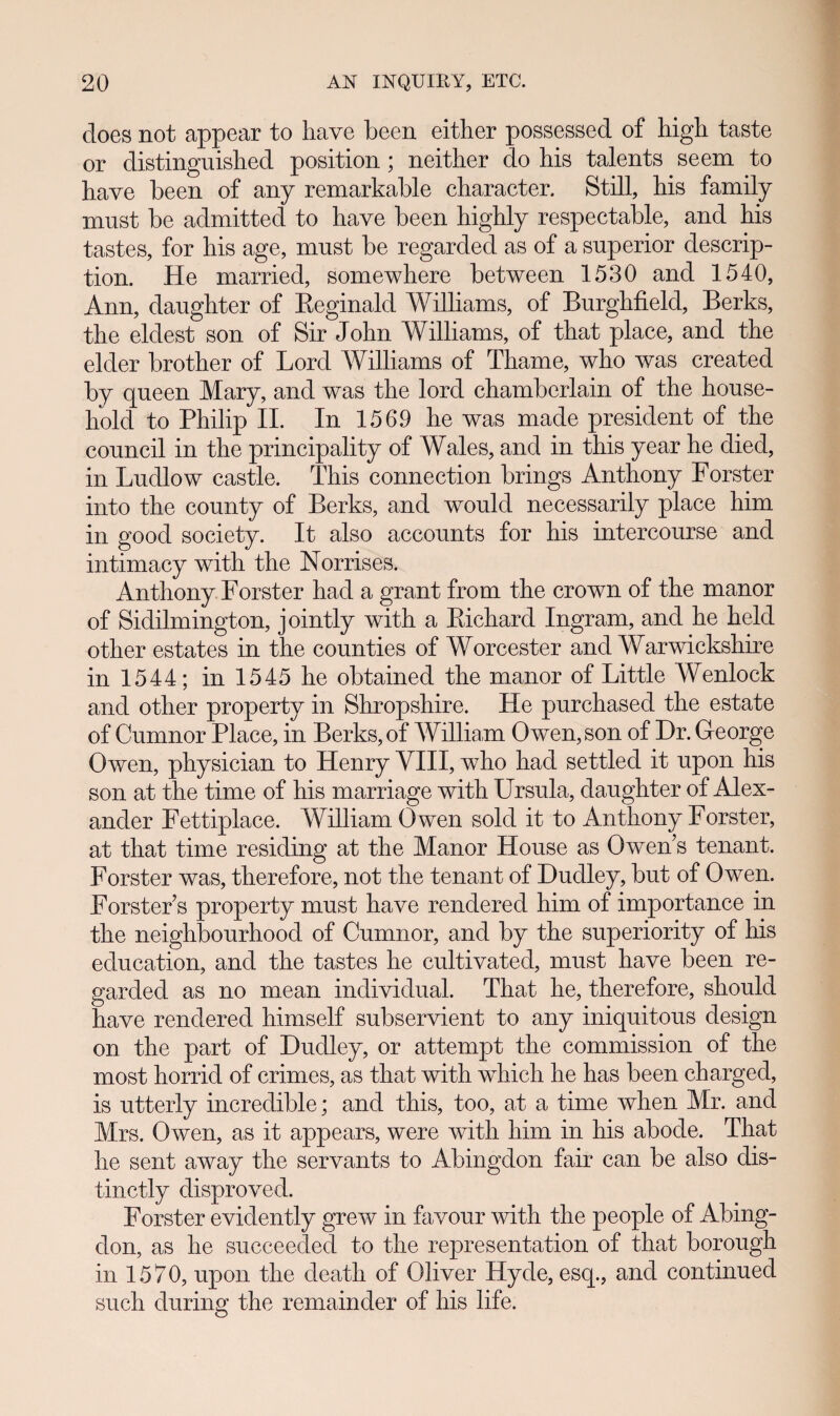 does not appear to have been either possessed of high taste or distinguished position ; neither do his talents seem to have been of any remarkable character. Still, his family must be admitted to have been highly respectable, and his tastes, for his age, must be regarded as of a superior descrip- tion. He married, somewhere between 1530 and 1540, Ann, daughter of Eeginald Williams, of Burghfield, Berks, the eldest son of Sir John Williams, of that place, and the elder brother of Lord Williams of Thame, who was created by queen Mary, and was the lord chambcrlain of the house- hold to Philip II. In 1569 he was made president of the council in the principality of Wales, and in this year he died, in Ludlow castle. This connection brings Anthony Forster into the county of Berks, and would necessarily place him in good society. It also accounts for his intercourse and intimacy with the Norrises. Anthony Forster had a grant from the crown of the manor of Sidilmington, jointly with a Eichard Ingram, and he held other estates in the counties of Worcester and Warwickshire in 1544; in 1545 he obtained the manor of Little Wenlock and other property in Shropshire. He purchased the estate of Cumnor Place, in Berks,of William Owen,son of Dr. George Owen, physician to Henry VIII, who had settled it upon his son at the time of his marriage with Ursula, daughter of Alex- ander Fettiplace. William Owen sold it to Antliony Forster, at that time residing at the Manor House as Owen s tenant. Forster was, therefore, not the tenant of Dudley, but of Owen. Forster s property must have rendered him of importance in the neighbourhood of Cumnor, and by the superiority of his education, and the tastes he cultivated, must have been re- garded as no mean individual. That he, therefore, should have rendered himself subservient to any iniquitous design on the part of Dudley, or attempt the commission of the most horrid of crimes, as that with which he has been charged, is utterly incredible; and this, too, at a time when Mr. and Mrs. Owen, as it appears, were with him in his abode. That he sent away the servants to Abingdon fair can be also dis- tinctly disproved. Forster evidently grew in favour with the people of Abing- don, as he succeeded to tlie representation of that borough in 1570, upon the deatli of Oliver Hyde, esq., and continued such during the remainder of his life.