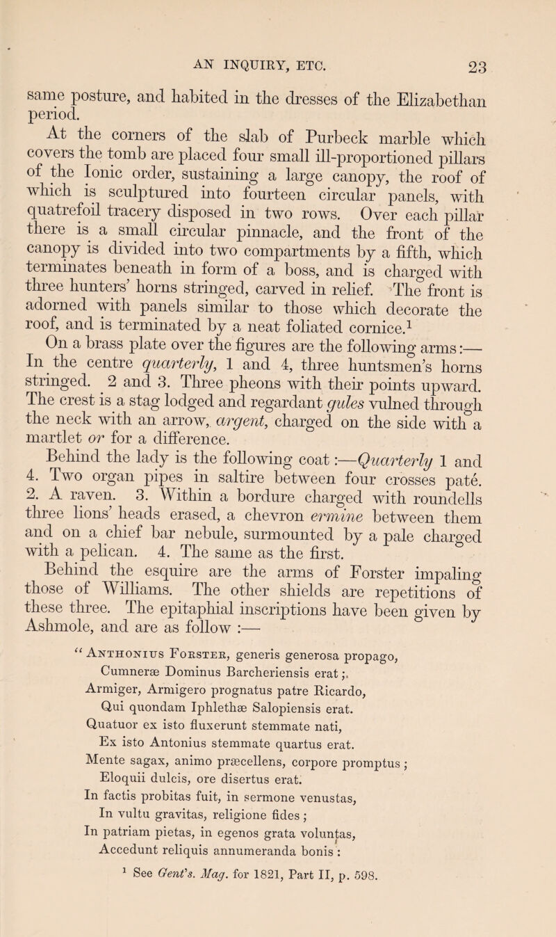 same posture, and habited in the dresses of the Elizabethan period. At the corners of the slab of Purheck marble which covers the tomb are placed four small ill-proportioned pillars of the Ionic order, sustaining a large canopy, the roof of which is sculptured into fourteen circular panels, with quatrefoil tracery disposed in two rows. Over each pillar there is a small circular pinnacle, and the front of the canopy is divided into two compartments by a fifth, which terminates beneath in form of a boss, and is charged with three hunters’ horns stringed, carved in relief. >The front is adorned with panels similar to those which decorate the roof, and is terminated by a neat foliated cornice.1 On a brass plate over the figures are the following arms:— In the centre quarterly, 1 and 4, three huntsmeffs horns stringed. 2 and 3. Three pheons with their points upward. The crest is a stag lodged and regardant gules vulned through the neck with an arrow, argent,, charged on the side with a martlet or for a difference. Behind the lady is the following coat:—Quarterly 1 and 4. Two organ pipes in saltire between four crosses pate. 2. A raven. 3. Within a bordure charged with roundells three lions’ heads erased, a chevron ermine between them and on a chief bar nebule, surmounted by a pale charged with a pelican. 4. The same as the first. Behind the esquire are the arms of Forster impaling those of Williams. The other shields are repetitions of these three. The epitaphial inscriptions have been given by Ashmole, and are as follow :— u Anthonius Fokster, generis generosa propago, Cumnerse Dominus Barcheriensis erat Armiger, Armigero prognatus patre Ricardo, Qui quondam Iphlethse Salopiensis erat. Quatuor ex isto fluxerunt stemmate nati, Ex isto Antonius stemmate quartus erat. Mente sagax, animo prascellens, corpore promptus; Eloquii dulcis, ore disertus erat. In factis probitas fuit, in sermone venustas, In vultu gravitas, religione fides ; In patriam pietas, in egenos grata voluntas, Accedunt reliquis annumeranda bonis : 1 See Gent's. Mag. for 1821, Part II, p. 598.