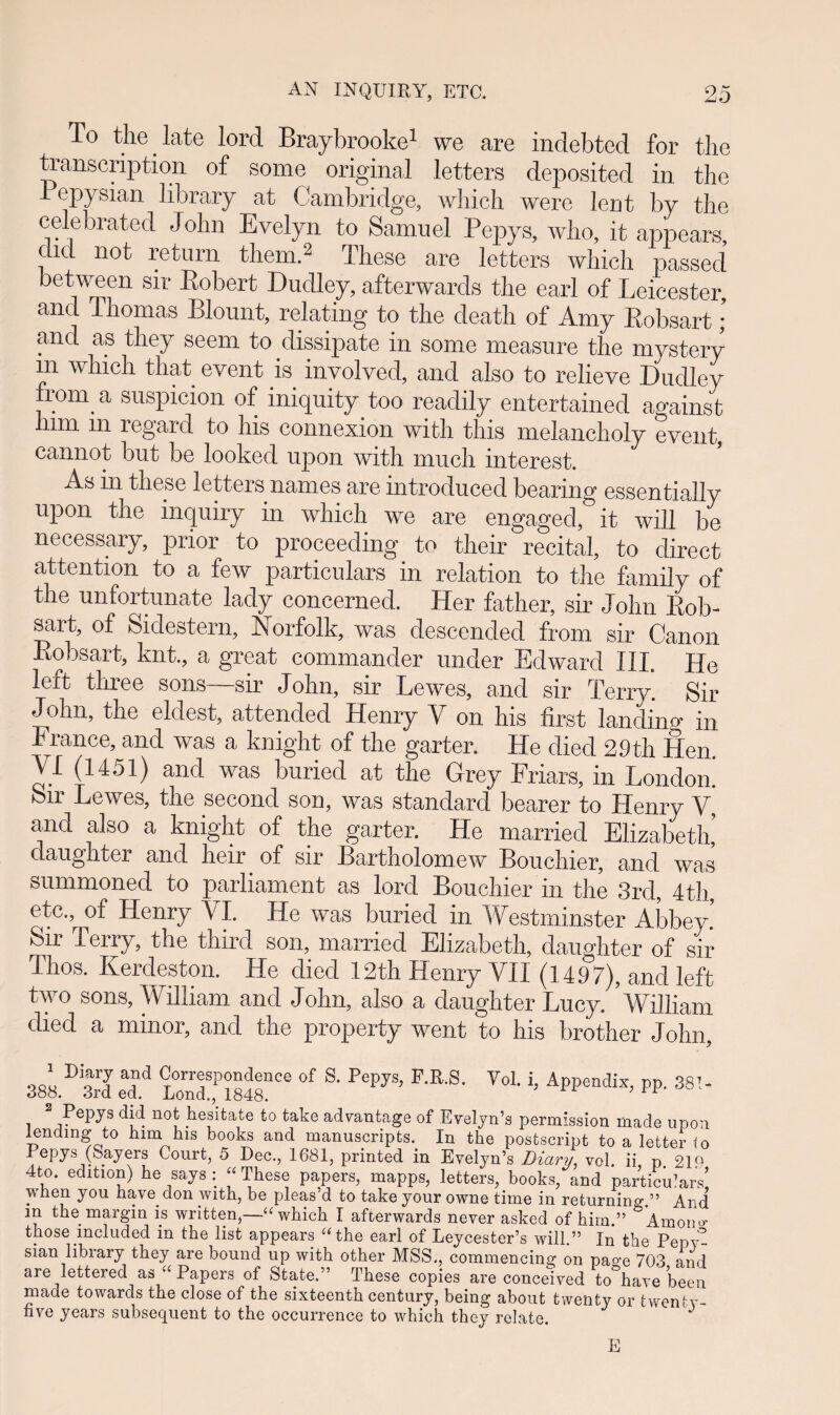 T° the late lord Braybrooke1 we are indebted for the transcription of some original letters deposited in the i opysian library at Cambridge, which were lent by the celebrated John Evelyn to Samuel Pepys, who, it appears, did not return tliern.2 These are letters which passed between sir Eobert Dudley, afterwards the earl of Leicester, and Thomas Blount, relating to the death of Amy Robsart; and as they seem to dissipate in some measure the mystery 111 which that event is involved, and also to relieve Dudley from a suspicion of iniquity too reaclily entertainecl against him m regard to his connexion with this melancholy event, cannot but be looked upon with much interest. As in these letters names are introducecl bearing essentially upon the inquiry in which we are engaged, it will be necessary, prior to proceeding to their recital, to direct attention to a few particulars in relation to the family of the unfortunate lady concerned. Her father, sir Jolin Rob- sait, of Sidestern, Norfolk, was descencled from sir Canon Robsart, knt., a great commander under Edward III. He left tliree sons—sir John, sir Lewms, and sir Terry. Sir John, the eldest, attencled Henry Y on his first lanclino* in France, and was a knight of the garter. He diecl 29th Hen YI (1451) and was buried at the Grey Friars, in Londom Sir Lewes, the seconcl son, was standard bearer to Henry Y, and also a knight of the garter. He marriecl Elizabeth, daughter and heir of sir Bartholomew Bouchier, and was summoned to parliament as lord Bouchier in the 3rd, 4th, etc., of Henry VI. He was buried in Westminster Abbey Sir Terry, the third son, married Elizabeth, daughter of sir Thos. Kerdeston. He died 12thHenry VII (1497), and left two sons, William and John, also a daughter Luey. ’william died a minor, and the property went to his brother John, ' a,nd Correspondence of S. Pepys, P.R.S. Vol. i, Appendix, pp. 38!- 388. 3rd ed. Lond., 1848. ;H i d!d noi' he,sitate to tal:e a^vantage of Evelyn’s permission made upon lending to him his books and manuscripts. In the postscript to a letter io Pepys (Sayers Court, 5 Dec., 1681, printed in Evelyn’s Diary, vol. ii p 21« 4to. edition) he says : “These papers, mapps, letters, books, and particuiars’ when you have don with, be pleas’d to take your owne time in returning ” Ard m the margin is written,—« which I afterwards never asked of him.” Amoim those mcluded m the list appears athe earl of Leycester’s will.” In the PepY sian library they are bound up with other MSS., eommencing on pa»’e 703 and are lettered as “ Papers of State.” These copies are conceived to have been made towards the close of the sixteenth century, being about tvventy or twenty- five years subsequent to the occurrence to which they rclate. E