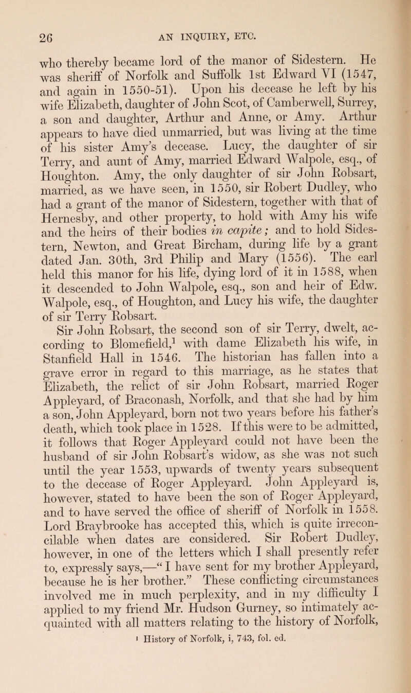 wlio thereby became lord of the manor of Sidestern. He was sheriff of Norfolk and Suffolk lst Edward YI (1547, and again in 1550-51). Upon his decease he left by his wife Elizabeth, daughter of John Scot, of Camberwell, Surrey, a son and daughter, Arthur and Anne, or Amy. Arthur appears to have died unmarried, but was living at the time of his sister Amy s decease. Lucy, the daughter of sir Terry, and aunt of Amy, married Edward Walpole, esq., of Houghton. Amy, the only daughter of sir John Robsart, married, as we have seen, in 1550, sir Robert Dudley, who had a grant of the manor of Sidestern, together with that of Hernesby, and other property, to hold with Amy his wife and the heirs of their bodies in capite; and to hold Sides- tern, Newton, and Great Bircham, during life by a grant dated Jan. 30th, 3rd Philip and Mary (1556). The earl held this manor for his life, dying lord of it in 1588, when it descended to John Walpole, esq., son and heir of Edw. Walpole, esq., of Houghton, and Lucy his wife, the daughter of sir Terry Robsart. Sir John Robsart, the second son of sir Terry, dwelt, ac- cording to Blomefield,^ wnth dame Ehzabeth his wife, m Stanfield Hall in 1546. The historian has fallen into a grave error in regard to this marriage, as he states that Elizabeth, the relict of sir John Robsart, married Roger Appleyard, of Braconash, Norfolk, and that she had by him a son, John Appleyard, born not two years before his father s death, which took place in 1528. If this were to be admitted, it follows that Roger Appleyard could not have been the husband of sir John Robsarfis widow, as she was not such until the year 1553, upwards of twenty years subsequent to the decease of Roger Appleyard. John Appleyard is, however, stated to have been the son of Roger Appleyard, and to have served the ofiice of sheriff of Norfolk in 1558. Lord Braybrooke has accepted this, which is quite irrecon- cilable when dates are eonsidered. Sir Robert Dudley, however, in one of the letters which I shall presently refer to, expressly says,—“ I have sent for my brother Appleyard, because he is her brother.” These conflicting circumstances involved me in much perplexity, and in my difliculty I applied to my friend Mr. Hudson Gurney, so intimately ac- quainted with all matters relating to the history of Norfolk, 1 History of Norfolk, i, 743, fol. ed.