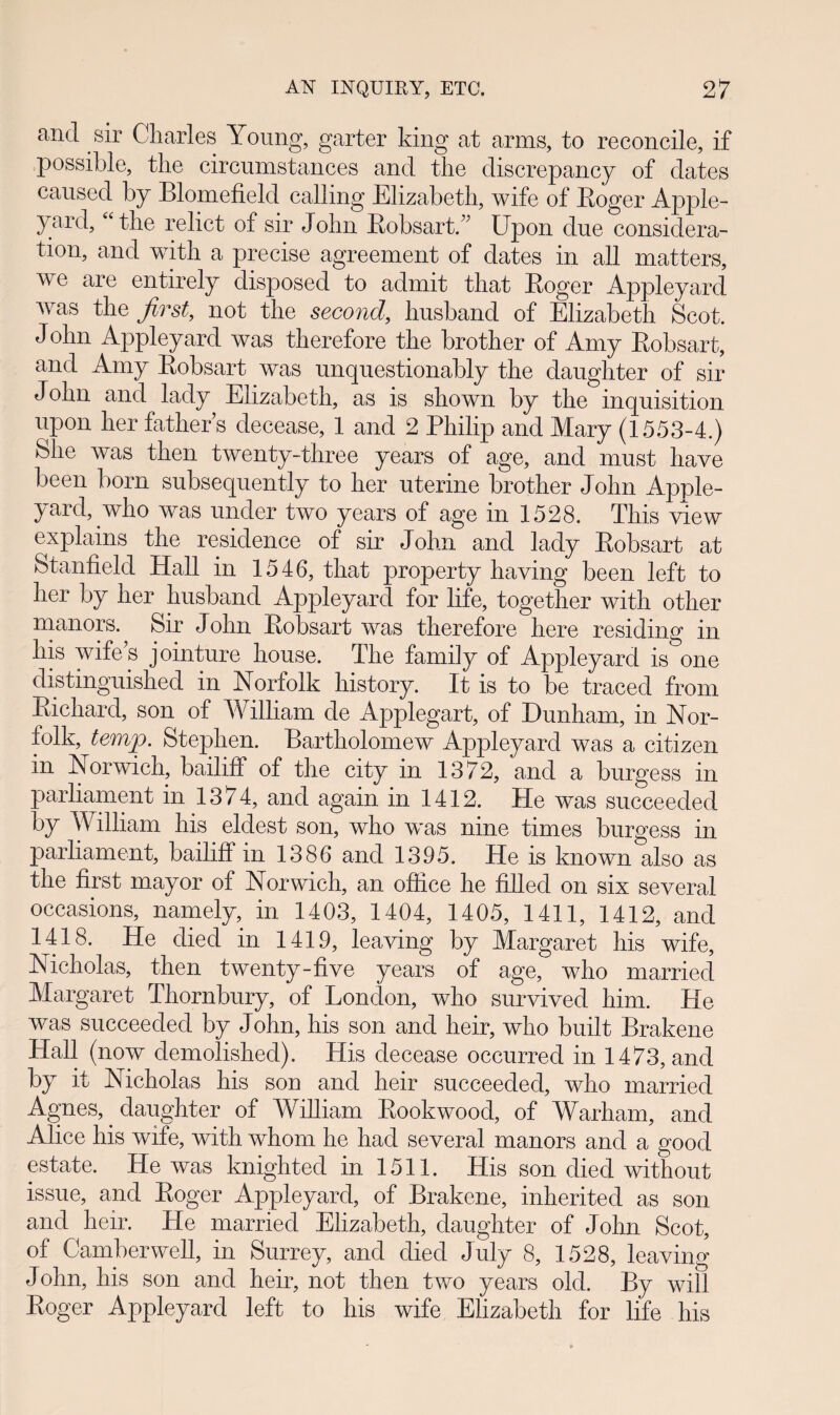 ancl sir Charles Young, garter king at arms, to reconcile, if possible, the circumstances and the discrepancy of clates caused by Blomefield calling Elizabeth, wife of Roger Apple- yard, u the relict of sir John RobsartC Upon due considera- tion, and with a precise agreement of dates in all matters, we are entirely disposed to admit tliat Roger Appleyard was the Jirst, not the second, husband of Elizabeth Scot. John Appleyard was therefore the brother of Amy Robsart, and Amy Robsart was unquestionably the daughter of sir John anci lady Elizabeth, as is shown by the inquisition upon her father s decease, 1 and 2 Philip and Mary (1553-4.) felie was then twenty-three years of age, and must have been born subsequently to her uterine brother John Apple- yard, who was under two years of age in 1528. This view explains the residence of sir John ancl lady Robsart at Stanfield Hall in 1546, that property having been left to her by her husband Appleyard for life, together with other manors. Sir John Robsart was therefore here residing in his wife s jointure house. The family of Appleyard is one distinguished in Norfolk history. It is to be traced from Richard, son of William de Applegart, of Dunham, in Nor- folk, temjp. Stephen. Bartholomew Appleyard was a citizen in Norwich, bailiff of the city in 1372, and a burgess in parliament in 1374, ancl again in 1412. He was succeeded by vVilliam his eldest son, who was nine times burgess in parliament, bailiff in 1386 and 1395. He is known also as the first mayor of Norwich, an ofhce he filled on six several occasions, namely, in 1403, 1404, 1405, 1411, 1412, and 1418. He died in 1419, leaving by Margaret his wife, Nicholas, then twenty-five years of age, who married Margaret Thornbury, of Lonclon, who survived him. He was succeeded by John, his son and heir, who built Brakene Hall (now clemolished). His decease occurred in 1473, ancl by it Nicholas his son ancl heir succeeded, wlio married Agnes, daughter of William Rookwood, of Warham, ancl Alice his wife, with whom he had several manors and a good estate. He was knighted in 1511. His son died without issue, and Roger Appleyard, of Brakene, inherited as son and heir. He married Eiizabeth, daughter of John Scot, of Camberwell, in Surrey, and diecl July 8, 1528, leaving John, his son and heir, not then two years old. By will Roger Appleyard left to his wife Elizabeth for life his