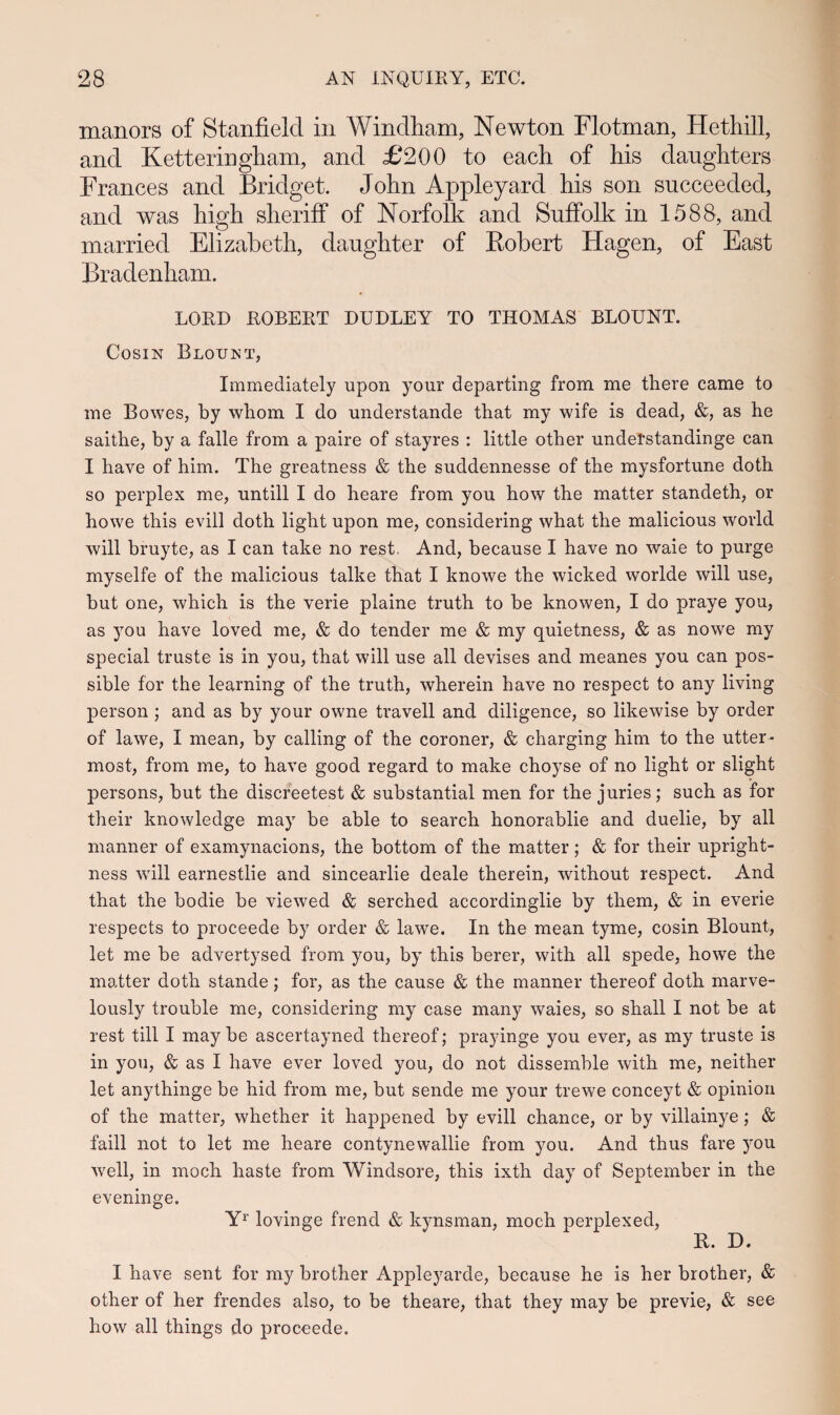 manors of Stanfielcl in Windham, Newton Flotman, Hethill, ancl Ketteringham, and £200 to each of his danghters Frances ancl Bridget. John Appleyard his son succeecled, and was high sheriff of Norfolk and Suffolk in 1588, and married Elizabeth, daughter of Bobert Hagen, of East Bradenham. LORD ROBERT DUDLEY TO THOMAS BLOUNT. Cosin Bloijnt, Immediately upon your departing from me there came to me Bowes, by whom I do understande that my wife is dead, &, as he saithe, by a falle from a paire of stayres : little other undetstandinge can I have of him. The greatness & the suddennesse of the mysfortune doth so perplex me, untill I do heare from you how the matter standeth, or howe this evill doth light upon me, considering what the malicious world will bruyte, as I can take no rest. And, because I have no waie to purge myselfe of the malicious talke that I knowe the wicked worlde will use, but one, which is the verie plaine truth to be knowen, I do praye you, as you have loved me, & do tender me & my quietness, & as nowe my special truste is in you, that will use all devises and meanes you can pos- sible for the learning of the truth, wherein have no respect to any living person ; and as by your owne travell and diligence, so likewise by order of lawe, I mean, by calling of the coroner, & charging him to the utter- most, from me, to have good regard to make choyse of no light or slight persons, but the discreetest & substantial men for the juries ; such as for their knowledge may be able to search honorablie and duelie, by all manner of examynacions, the bottom of the matter; & for their upright- ness will earnestlie and sincearlie deale therein, without respect. And that the bodie be viewed & serched accordinglie by them, & in everie respects to proceede by order & lawe. In the mean tyme, cosin Blount, let me be advertysed from you, by this berer, with all spede, howe the matter doth stande; for, as the cause & the manner thereof doth marve- lously trouble me, considering my case many waies, so shall I not be at rest till I may be ascertayned thereof; prayinge you ever, as my truste is in you, & as I have ever loved you, do not dissemble with me, neither let anythinge be hid from me, but sende me your trewe conceyt & opinion of the matter, whether it happened by evill chance, or by villainye; & faill not to let me heare contynewallie from you. And thus fare you well, in moch haste from Windsore, this ixth day of September in the eveninge. Yr lovinge frend & kynsman, moch perplexed, R. D. I have sent for my brother Appleyarde, because he is her brother, & other of her frendes also, to be theare, that they may be previe, & see how all things do proceede.