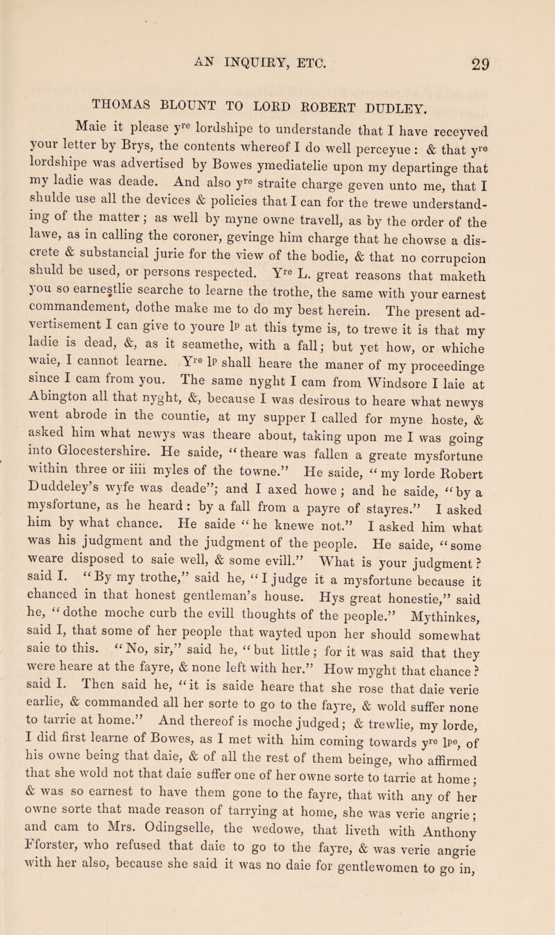 THOMAS BLOUNT TO LORD ROBERT DUDLEY. Maie it piease }/ie lordshipe to understande that I have receyved } oui letter by Brys, the contents whereof I do well perceyue : & that yre lordshipe was advertised by Bowes ymediatelie upon my departinge that my ladie was deade. And also yre straite charge geven unto me, that I shulde use all the devices & policies that I can for the trewe understand- mg of the matter; as well by myne owne travell, as by the order of the lawe, as in calling the coroner, gevinge him charge that he chowse a dis- crete & substancial jurie for the view of the bodie, & that no corrupcion shuld be used, or persons respected. Yre L. great reasons that rnaketh )ou so earnestlie searche to learne the trothe, the same with your earnest commandement, dothe make me to do my best herein. The present ad- vertisement I can give to youre 1p at this tyme is, to trewe it is that my ladie is dead, &, as it seamethe, with a fall; but yet how, or whiche waie, I cannot learne. Yre 1p shall heare the maner of my proceedinge smce I cam frorn you. The same nyght I cam from Windsore I laie at Abington all that nyght, &, beeause I was desirous to heare what newys vent abiode in the countie, at my supper I called for myne hoste, & asived him what newys was theare about, taking upon me I was going into Glocestershiie. He saide, “theare was fallen a greate mysfortune within three or iiii myles of the towne.” He saide, “ rny lorde Robert Duddeley’s wyfe was deade”; and I axed howe ; and he saide, “by a mysfortune, as he heard : by a fall from a payre of stayres.” I asked him by what chance. He saide “ he knewe not.” X asked him what was his judgment and the judgment of the people. He saide, “ some weaie disposed to saie well, & some evill.” W hat is your judgment ? said I. “By my trothe,” said he, “I judge it a mysfortune 'because it chanced in that honest gentleman’s house. Llys great honestie,” said he, “ dothe moche curb the evill thoughts of the people.” Mythinkes, said I, that some of her people that wayted upon her should somewhat saie to this. “No, sir,” said he, “but little; for it was said that they weie heare at the fayre, & none left with her.” How myght that chance ? said I. Then said he, “ it is saide heare that she rose that daie verie earlie, & commanded all her sorte to go to the fayre, & wold suffer none to tarrie at home.” And thereof is moche judged; & trewlie, my lorde, X did nist leame of Bowes, as I met with him coming towards yre lPe, of his owne being that daie, & of all the rest of them beinge, who affirmed that she vold not that daie suffer one of her owne sorte to tarrie at home ; & was so earnest to have them gone to the fayre, that with any of her owne sorte that rnade reason of tarrying at home, she was verie angrie; and cam to Mrs. Odingselle, the wedowe, that liveth with Anthony X foister, v/ho refused that daie to go to the fayre, & was verie angrie with hei also, because she said it was no daie for gentlewomen to go in,