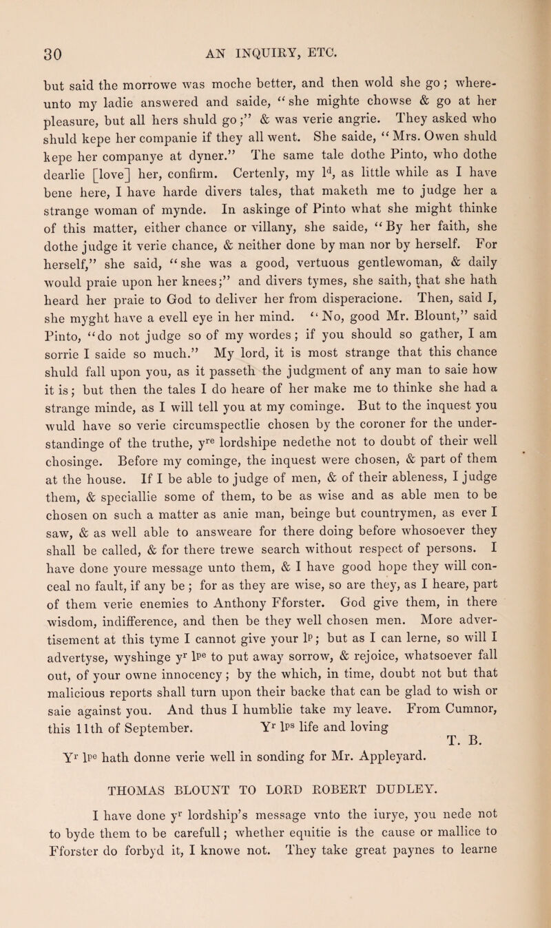 but said tbe morrowe was mocbe better, and tben wold sbe go ; wbere- unto my ladie answered and saide, “ she migbte chowse & go at her pleasure, but all hers shuld go;” & was verie angrie. They asked who shuld kepe her companie if they all went. She saide, “ Mrs. Owen shuld kepe her companye at dyner.” The same tale dothe Pinto, who clothe dearlie [love] her, confirm. Certenly, my ld, as little while as I have bene here, I have harde divers tales, that maketh me to judge her a strange woman of mynde. In askinge of Pinto what she might thinke of this matter, either chance or villany, she saide, “ By her faith, she dothe judge it verie chance, & neither done by man nor by herself. For herself,” she said, “ she was a good, vertuous gentlewoman, & daily would praie upon her knees;” and divers tymes, she saith, that she hath heard her praie to God to deliver her from disperacione. Then, said I, she myght have a evell eye in her mind. “ No, good Mr. Blount,” said Pinto, “ do not judge so of my wordes ; if you should so gather, I am sorrie I saicle so much.” My lord, it is most strange that this chance shuld fall upon you, as it passeth the judgment of any man to saie how it is; but then the tales I do heare of her make me to thinke she had a strange minde, as I will tell you at my cominge. But to the inquest you wuld have so verie circumspectlie chosen by the coroner for the under- standinge of the truthe, yre lordshipe nedethe not to doubt of their well chosinge. Before my cominge, the inquest were chosen, & part of them at the house. If I be able to judge of men, & of their ableness, I judge them, & speciallie some of them, to be as wise and as able men to be chosen on such a matter as anie man, beinge but countrymen, as ever I saw, & as well able to answeare for there doing before whosoever they shall be called, & for there trewe search without respect of persons. I have done youre message unto them, & I have goocl hope they will con- ceal no fault, if any be ; for as they are wise, so are they, as I heare, part of them verie enemies to Anthony Fforster. God give them, in there wisdom, indifierence, and then be they well chosen men. More adver- tisement at this tyme I cannot give your F; but as I can lerne, so will I advertyse, wyshinge yr Fe to put away sorrow, & rejoice, whatsoever fall out, of your owne innocency; by the which, in time, doubt not but that malicious reports shall turn upon their backe that can be glad to wish or saie against you. And thus I humblie take my leave. From Cumnor, this llth of September. Yr b?s life and loving T. B. Yr lPe hath donne verie well in sonding for Mr. Appleyard. THOMAS BLOUNT TO LOKD BOBEBT DUDLEY. I have done yr lordship’s message vnto the iurye, you nede not to byde them to be carefull; whether equitie is the cause or mallice to Fforster do forbyd it, I knowe not. They take great paynes to learne