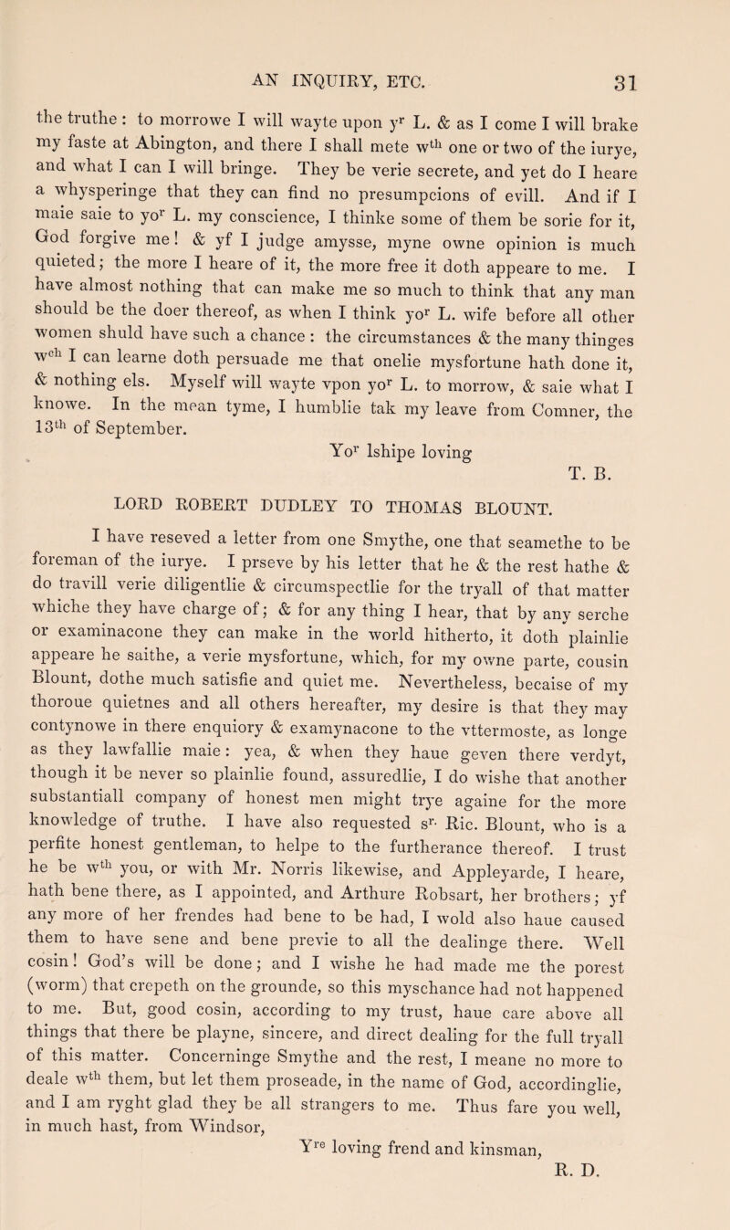 the truthe : to morrowe I will wayte upon yr L. & as I come I will brake my fasie at Abington, and there I shall mete wth one ortwo of the iurye, and what I can I will bringe. They be verie secrete, and yet do I heare a whysperinge that they can find no presumpcions of evill. And if I maie saie to yor L. my conscience, I thinke some of them be sorie for it, God forgive me ! & yf I judge amysse, myne owne opinion is much quieted; the more I heare of it, the more free it doth appeare to me. I have almost nothing that can make me so much to think that any man should be the doer thereof, as when I think yor L. wife before all other women shuld have such a chance : the circumstances & the many thinges wcl1 I can learne doth persuade me that onelie mysfortune hath done°it, & nothing els. Myself will wayte vpon yor L. to morrow, & saie what I knowe. In the mean tyme, I humblie tak my leave from Comner, the 13th of September. Yor lshipe loving T. B. LORD ROBERT DUDLEY TO THOMAS BLOUNT. I have reseved a ietter from one Smythe, one that seamethe to be foreman of the iurye. I prseve by his letter that he & the rest hathe & do travill verie diligentlie & circumspectlie for the tryall of that matter whiche they have charge of; & for any thing I hear, that by any serche or examinacone they can make in the world hitherto, it doth’plainlie appeare he saithe, a verie mysfortune, which, for my owne parte, cousin Blount, dothe much satisfie and quiet me. Nevertheless, becaise of my thoroue quietnes and all others hereafter, my desire is that they may contynowe in there enquiory & examynacone to the vttermoste, as longe as they lawfallie maie : yea, & when they haue geven there verdyt, though it be never so plainlie found, assurecllie, I do wishe that another substantiall company of honest men might trye againe for the more knowledge of truthe. I liave also requested sr- Ric. Blount, who is a perfite honest gentleman, to helpe to the furtherance thereof. I trust he be wth you, or with Mr. Norris likewise, and Appleyarde, I heare, hath bene there, as I appointed, and Arthure Robsart, her brothers; yf any more of her frendes had bene to be had, I wold also haue caused them to have sene and bene previe to all the dealinge there. Well cosin! God’s will be done; and I wishe he had made me the porest (worm) that crepeth on the grounde, so this myschance had not happened to me. But, good cosin, according to my trust, haue care above all things that there be playne, sincere, and direct dealing for the full tryall of this matter. Concerninge Smythe and the rest, I meane no more to deale wth them, but let them proseade, in the name of God, accordinglie, and I am ryght glad they be all strangers to me. Thus fare you well, in much hast, from Windsor, Yre loving frencl and kinsman, R. D.