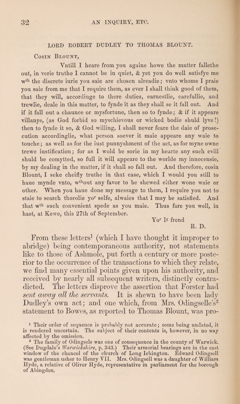 LORD ROBERT DUDLEY TO TITOMAS BLOUNT. Cosin Blount, Vntill I heare from you againe howe the matter fallethe out, in verie truthe I cannot be in quiet, & yet you do well satisfye me wth the discrete iurie you saie are chosen alreadie; vnto whome I praie you saie from me that I require them, as ever I shall think good of them, that they will, accordinge to there duties, earnestlie, carefullie, and trewlie, deale in this matter, to fynde it as they shall se it fall out. And if it fall out a chaunce or mysfortune, then so to fynde; & if it appeare villanye, (as God forbid so myschievous or wicked bodie shuld lyve!) then to fynde it so, & God willing, I shall never feare the daie of prose- cution accordinglie, what person soever it maie appeare any waie to touche ; as well as for the iust punnyshment of the act, as for myne owne trewe iustification; for as I wold be sorie in my hearte any such evill shuld be comytted, so full it will appeare to the worlde my innocensie, by my dealing in the matter, if it shall so fall out. And therefore, cosin Blount, I seke cheifly truthe in that case, which I would you still to haue mynde vnto, wthout any favor to be shewed either wone waie or other. When you haue done my message to them, I require you not to staie to search thorolie yor selfe, alwaies that I may be satisfied. And that wth such convenient spede as you maie. Thus fare you well, in hast, at Kewe, this 27th of September. Yor I frend R. D. From these letters1 (which I have thought it improper to abridge) being contemporaneous authority, not statements like to those of Aslnnole, put forth a century or more poste- rior to the occurrenee of the transactions to which they relate, we fincl many essential points given upon his authority, and receivecl by nearly all subsequent writers, distinctly contra- dicted. The letters clisprove the assertion that Forster had sent away all the servants. It is shewn to have been lacly Dudley’s own act; and one which, from Mrs. Odingselle’s2 statement to Bowes, as reported to Thomas Blount, was pro- 1 Their order of sequence is probably not accurate; some being undated, it is rendered uncertain. The subject of their contents is, however, in no way affected by the omission. 2 The family of Odingsels was one of consequence in the county of Warwick. (See Dugdale’s Warwickshire, p. 343.) Their armorial bearings are in the east window of the chancel of the church of Long Ichington. Edward Odingsell was gentleman usher to Henry VII. Mrs. Odingsell was a daughter of William Hyde, a relative of Oliver Hyde, representative in parliament for the borough of Abingdon.