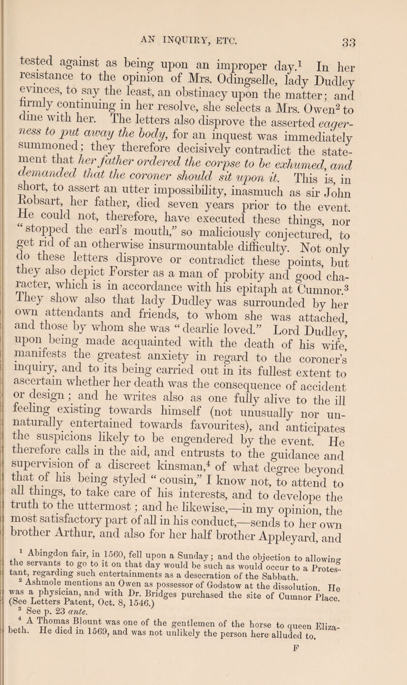 testecl against as being npon an improper day.1 In her resistance to tlie opinion of Mrs. Odingselle, lady Dudley evinces, to say tlie least, an obstinacy npon the matter; and nrmly contmumg in her resolve, she selects a Mrs. Owen2 to cme wit 1 hei. The letters also disprove the assertecl eaqer- ness to put away the body, for an inquest was immediately summoned; they therefore decisively contraclict the state- ment that herfather ordered tlie corpse to be exhumed, and aemanded tnat the coroner should sit upon it. Tliis is, in sliort, to assert an utter impossibility, inasmuch as sir Jolin obsart, her father, died seven years prior to the event. He coulcl not, therefore, have executed these thincrs, nor stoppecl the earls mouth,” so maliciously conjectured, fco get ricl of an otherwise insurmountable difficulty. Not only c 0 these letters disprove or contradict these points, but they also depict Forster as a man of probity and good cha- | £f cter’ which 1S ln accordance with his epitaph at Cumnor.3 liey show also that lacly Dudley was surrounded by her own attendants ancl friends, to whom she was attachecl ancL those by whom she was “ clearlie lovecl.” Lorcl Duclley’ I nPonpbemg made acquainted with the death of his wife’ 1 mamfests the greatest anxiety in regard to the coroners L mTulrD an(t to lts being carried out in its fullest extent to ascertam whether her cleath was the consequence of accident or design and he writes also as one fully alive to the ili j teenng existmg towards himself (not unusually nor un- naturally entertamecl towards favourites), ancl anticipates the suspicions likely to be engendered by the event. He ; therefore calls in the aid, ancl entrusts to the guidance and supervision of a cliscreet kinsman,4 of what degree beyond that of his being styled « cousin, I know not, to attend to ail tiungs, to take care of his interests, and to develope the j truth to the uttermost; and he iikewise,—in my opinion, the 1 most satisfactory part of all in his conduct,—sencis to her own I t)r°ther Arthur, and also for her half brother Appleyarcl, anci Abmgdon fair m 1560, fell upon a Sunday; and the objection to allowino’ the servants to go to lt 011 that day would be such as would occur to a Protes^- ta°h regardmg such entertainments as a desecration of the Sabbath Ashmole mentions an Owen as possessor of Godstow at the dissolution ITe was a physician, and with Dr. Bridges purchased the site of Cumnor Piace (See Letters Patent, Oct. 8, 1546.) nor l lace. 3 See p. 23 ante. c lirA ™ one of the gentlemen of the horse to queen Eliza- beth. He died m lo69, and was not unlikely the person here alluded to. F