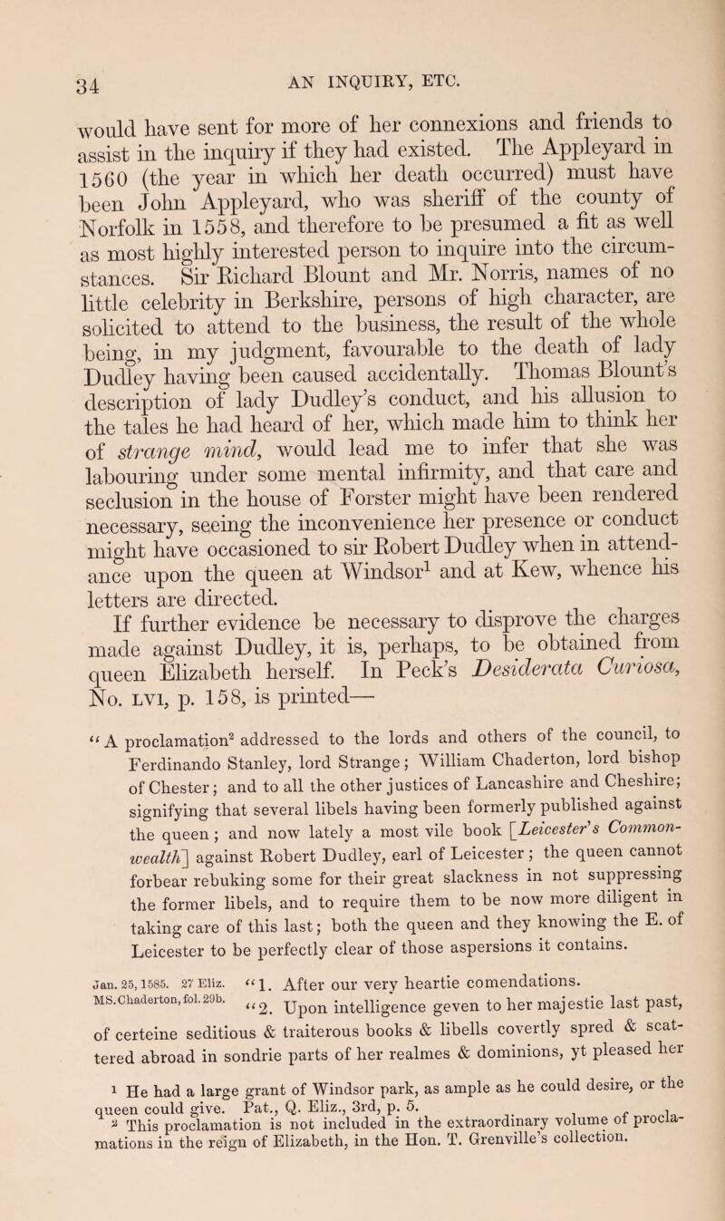 would have sent for more of her connexions and friends to assist in the inquiry if they had existed. The Appleyard in 1560 (the year in which her death occurred) must have heen John Appleyard, who was sheriff of the county of Norfolk in 1558, and therefore to he presumed a fit as well as most highly interested person to inquire into the circum- stances. Sir Eichard Blount and Mr. Norris, names of no little celehrity in Berkshire, persons of high character, are solicited to attend to the husiness, the result of the whole heing, in my judgment, favourable to the death of lady Dudley having been caused accidentally. Thomas Blounts descnption of lady Dudley s conduct, and his allusion to the tales he had heard of her, which made him to think her of strange mind, would lead me to infer that she was lahourmg under some mental mfirmity, and that care and seclusion in the house of Forster might have heen rendered necessary, seeing the inconvenience her presence or conduct might have occasioned to sir Eohert Dudley when in attend- ance upon the queen at Windsor1 and at Kew, whence his letters are directed. If further evidence he necessary to disprove the charges made against Dudley, it is, perhaps, to he ohtamed from queen Elizabeth herself. In Peck?s Desiderata Cumosa, No. lvi, p. 158, is printed— 11 A proclamation2 addressed to th.e lords and others of the council, to Ferdinando Stanley, lord Strange; William Chaderton, lord bishop of Chester; and to all the other justices of Lancashire and Cheshire; signifying that several libels having been formerly published agamst the queen ; and now lately a most vile book \_Leicester’’s Common- wealth'] against Robert Dudley, earl of Leicester; the queen cannot forbear rebuking some for their great slackness in not suppressing the former libels, and to require them to be now more diligent in taking care of this last; both the queen and they knowing the E. of Leicester to be perfectly clear of those aspersions it contains. jan.25,1585. 27 Eiiz. After oui’ very heartie comendations. MS.Chaderton,foi.29b. <(^ Up()n intelligence geven to her majestie last past, of certeine seditious & traiterous books & libells covertly spred & scat- tered abroad in sondrie parts of her realmes & dominions, yt pleased her 1 He had a large grant of Windsor park, as ample as he could desire, or tlie queen could give. Pat., Q. Eliz., 3rd, p. 5. 2 This proclamation is not included in the extraordmary volume ol procia- mations in the reign of Elizabeth, in the Hon. T. Grenville s collection.