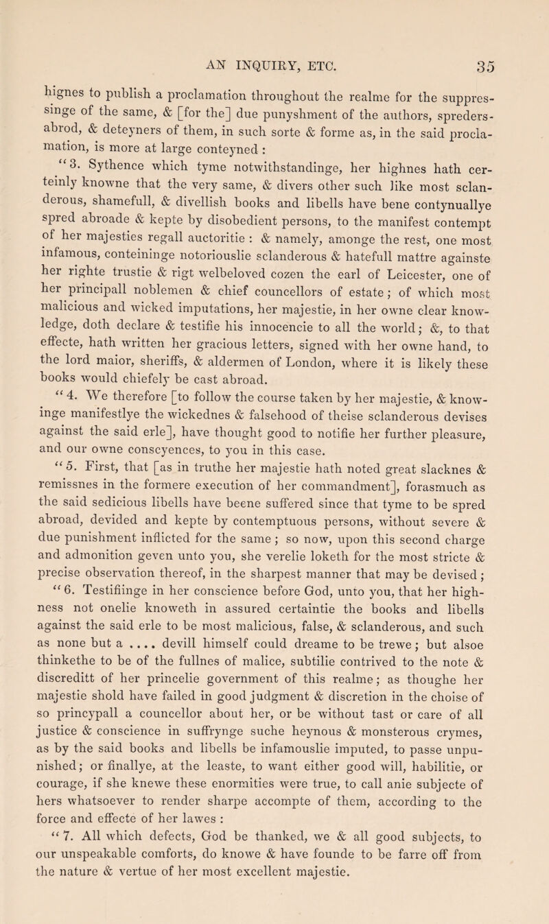 hignes to publish a proclamation throughout the realme for the suppres- singe of the same, & [for the] due punyshment of the authors, spreders- abrod, & deteyners of them, in such sorte & forme as, in the said procla- mation, is more at large conteyned : “3. Sythence which tyme notwithstandinge, her highnes hath cer- teinly knowne that the very same, & divers other such Hke most sclan- derous, shamefull, & divellish books and libells have bene contynuallye spred abroade & kepte by disobedient persons, to the manifest contempt of her majesties regall auctoritie : & namely, amonge the rest, one most infamous, conteininge notoriouslie sclanderous & hatefull mattre againste her righte trustie & rigt welbeloved cozen the earl of Leicester, one of her principall noblemen & chief councellors of estate; of which most malicious and wicked imputations, her majestie, in her owne clear know- ledge, doth declare & testifie his innocencie to all the world; &, to that efiecte, hath written her gracious letters, signed with her owne hand, to the lord maior, sherifis, & alclermen of London, where it is likely these books would chiefely be cast abroad. “ 4. We therefore [to follow the course taken by her majestie, & know- inge manifestlye the wickeclnes & falsehood of theise sclanderous devises against the said erle], have thought good to notifie her further pleasure, and our owne conscyences, to you in this case. u 5. First, that [as in truthe her majestie hath noted great slacknes & remissnes in the formere execution of her commandment], forasmuch as the said sedicious libells have beene sufiered since that tyme to be sprecl abroad, devided and kepte by contemptuous persons, without severe & due punishment inflicted for the same ; so now, upon this second charge and admonition geven unto you, she verelie loketh for the most stricte & precise observation thereof, in the sharpest manner that may be devised ; “ 6. Testifiinge in her conscience before God, unto you, that her high- ness not onelie knoweth in assured certaintie the books and libells against the said erle to be most malicious, false, & sclanclerous, and such as none but a , ... devill himself could dreame to be trewe; but alsoe thinkethe to be of the fullnes of malice, subtilie contrived to the note & discreditt of her princelie government of this realme; as thoughe her majestie shold have failed in goocl judgment & discretion in the choise of so princypall a councellor about her, or be without tast or care of all justice & conscience in suffrynge suche heynous & monsterous crymes, as by the said books and libells be infamouslie imputed, to passe unpu- nished; or finallye, at the leaste, to want either good will, habilitie, or courage, if she knewe these enormities were true, to call anie subjecte of hers whatsoever to render sharpe accompte of thern, according to the force and effecte of her lawes : u 7. All which defects, God be thanked, we & all good subjects, to our unspeakable comforts, do knowe & have founde to be farre off from the nature & vertue of her most excellent majestie.