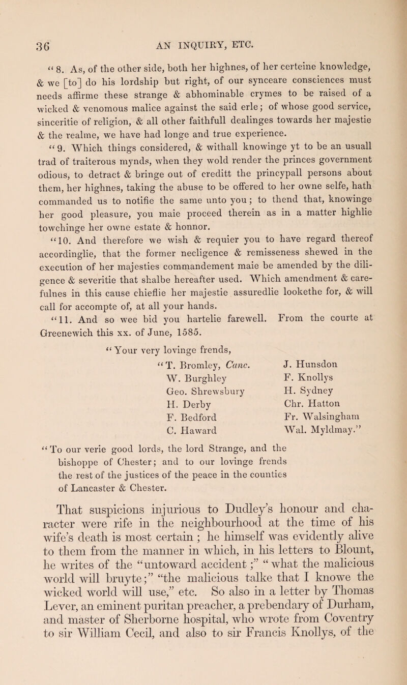 “ 8. As, of the other side, hoth her highnes, of lier certeine knowledge, & we [to] do his lordship but right, of our synceare consciences must needs affirme these strange & abhominable crymes to be raised of a wicked & venomous malice against the said erle; of whose good service, sinceritie of religion, & all other faithfull dealinges towards her majestie & the realme, we have had longe and true experience. “ 9. Which things considered, & withall knowinge yt to be an usuall trad of traiterous mynds, when they wold render the princes government odious, to detract & bringe out of creditt the princypall persons about them, her highnes, taking the abuse to be offered to her owne selfe, hath commanded us to notifie the same unto you; to thend that, knowinge her good pleasure, you maie proceed therein as in a matter highlie towchinge her owne estate & honnor. “10. And therefore we wish & requier you to have regard thereof accordinglie, that the former necligence & remisseness shewed in the execution of her majesties commandement maie be amended by the dili- gence & severitie that shalbe hereafter used. Which amendment & care- fulnes in this cause chieflie her majestie assuredlie lookethe for, & will call for accompte of, at all your hands. “11. And so wee bid you hartelie farewell. From the courte at Greenewich this xx. of June, 1585. “ Your very lovinge frends, “T. Bromley, Canc. W. Burghley Geo. Shrewsbury H. Derby F. Bedford C. Haward J. Hunsdon F. Knollys H. Sydney Chr. Hatton Fr. Walsingham Wal. Myldmay.” “ To our verie good lords, the lord Strange, and the bishoppe of Chester; and to our lovinge frends the rest of the justices of the peace in the counties of Lancaster & Chester. That suspicions injurious to Dudleys lionour and cha- racter were rife in the neighbourhood at the time of his wife s death is most certain ; he himself was evidently alive to them from the manner in which, in his letters to Blount, he writes of the “untoward accident f “ what the malicious world will bruyte;” “the malicious talke that I knowe the wicked world will use,” etc. So also in a letter by Thomas Lever, an eminent puritan preacher, a prebendary of Durham, and master of Sherborne hospital, who wrote from Coventry to sir William Cecil, and also to sir Francis Knollys, of the