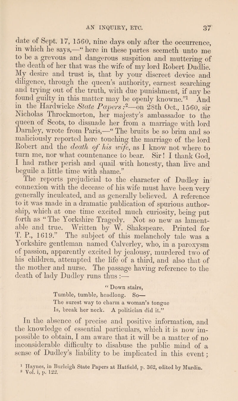 clate of Sept. 17, 1560, nine days only after the occurrence, in which he says,—“ here in these partes seemeth unto me to he a grevous and dangerous suspition and muttering of the death of her that was the wife of my lord Kobert Dudlie. My desire and trust is, that by your discreet device and diligence, through the queen’s authority, earnest searching and trying out of the truth, with due punishment, if any be found guilty in this matter may be openiy knowne.”1 And in tlie Hardwicke State Papers :2—on 28th Oct., 1560, sir Nicholas Throckmorton, her majesty’s ambassador to the queen of Scots, to dissuade her from a inarriage with lord Darnley, wrote from Paris,—“ The bruits be so brim and so maliciously reported here touching the marriage of the lord Robert and the death qf his wife, as I know not where to turn me, nor what countenance to bear. Sir ! I thank God, I had rather perish and quail with honesty, than live anci beguile a little time with shameT The reports prejudicial to the character of Duclley in connexion with the clecease of his wife must have been very generally inculeatecl, ancl as generally believed. A reference to it was made in a dramatic publication of spurious author- ship, which at one time excited much curiosity, being put forth as “The Yorkshire Tragedy. Not so new as lament- able and true. Written by W. Shakspeare. Printed for T. P., 1619T The subject of this melancholy tale was a Yorkshire gentleman namecl Calverley, who, in a paroxysm of passion, apparently excitecl by jealousy, murdered two of his chilclren, attempted the life of a third, and also that of the motlier ancl nurse. The passage having reference to the cleath of laciy Ducliey runs thus “ Down stairs, Tumble, tumble, headlong. So— The surest way to charm a woman’s tongue Is, break her neck. A politician did it.” In the absence of precise ancl positive information, ancl the knowledge of essentiai partieulars, which it is now im- possible to obtain, I am aware that it will be a matter of no inconsiderable clifficulty to disabuse the public mind of a sense of Dudiey’s iiability to be implicated in this event; 1 Ilaynes, in Burleigh State Papers at Hatfield, p. 362, edited by Murdin. 2 Vol. i, p. 122.